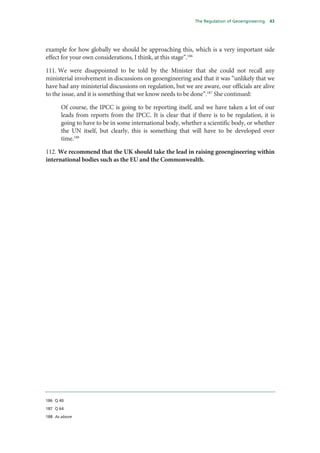 The Regulation of Geoengineering   43




example for how globally we should be approaching this, which is a very important side
effect for your own considerations, I think, at this stage”.186

111. We were disappointed to be told by the Minister that she could not recall any
ministerial involvement in discussions on geoengineering and that it was “unlikely that we
have had any ministerial discussions on regulation, but we are aware, our officials are alive
to the issue, and it is something that we know needs to be done”.187 She continued:

      Of course, the IPCC is going to be reporting itself, and we have taken a lot of our
      leads from reports from the IPCC. It is clear that if there is to be regulation, it is
      going to have to be in some international body, whether a scientific body, or whether
      the UN itself, but clearly, this is something that will have to be developed over
      time.188

112. We recommend that the UK should take the lead in raising geoengineering within
international bodies such as the EU and the Commonwealth.




186 Q 40

187 Q 64

188 As above
 