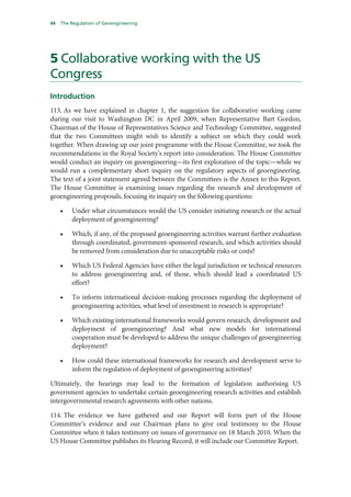 44   The Regulation of Geoengineering




5 Collaborative working with the US
Congress
Introduction
113. As we have explained in chapter 1, the suggestion for collaborative working came
during our visit to Washington DC in April 2009, when Representative Bart Gordon,
Chairman of the House of Representatives Science and Technology Committee, suggested
that the two Committees might wish to identify a subject on which they could work
together. When drawing up our joint programme with the House Committee, we took the
recommendations in the Royal Society’s report into consideration. The House Committee
would conduct an inquiry on geoengineering—its first exploration of the topic—while we
would run a complementary short inquiry on the regulatory aspects of geoengineering.
The text of a joint statement agreed between the Committees is the Annex to this Report.
The House Committee is examining issues regarding the research and development of
geoengineering proposals, focusing its inquiry on the following questions:

     •   Under what circumstances would the US consider initiating research or the actual
         deployment of geoengineering?

     •   Which, if any, of the proposed geoengineering activities warrant further evaluation
         through coordinated, government-sponsored research, and which activities should
         be removed from consideration due to unacceptable risks or costs?

     •   Which US Federal Agencies have either the legal jurisdiction or technical resources
         to address geoengineering and, of those, which should lead a coordinated US
         effort?

     •   To inform international decision-making processes regarding the deployment of
         geoengineering activities, what level of investment in research is appropriate?

     •   Which existing international frameworks would govern research, development and
         deployment of geoengineering? And what new models for international
         cooperation must be developed to address the unique challenges of geoengineering
         deployment?

     •   How could these international frameworks for research and development serve to
         inform the regulation of deployment of geoengineering activities?

Ultimately, the hearings may lead to the formation of legislation authorising US
government agencies to undertake certain geoengineering research activities and establish
intergovernmental research agreements with other nations.

114. The evidence we have gathered and our Report will form part of the House
Committee’s evidence and our Chairman plans to give oral testimony to the House
Committee when it takes testimony on issues of governance on 18 March 2010. When the
US House Committee publishes its Hearing Record, it will include our Committee Report.
 
