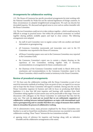 The Regulation of Geoengineering   45




Arrangements for collaborative working
115. The House of Commons has specific procedural arrangements for joint working with
the National Assembly for Wales but not the national legislatures of foreign countries. In
these circumstances we adopted straightforward arrangements. We each ran discrete but
dovetailed inquiries. We discussed and agreed areas to cover and an outline timetable with
the House Committee.

116. The two Committees could not sit or take evidence together—which would anyway be
difficult to arrange in practical terms—but within the procedural constraints we worked
together sharing publicly available papers and kept in close contact. The following
arrangements were adopted:

   •   the staff of each Committee were in regular contact with one another and shared
       information on geoengineering;

   •   all Commons Committee memoranda and transcripts were sent to the US
       Committee once reported to the House of Commons;

   •   all House Committee papers were sent to the Commons Committee once reported
       to the Committee Clerk;

   •   the Commons Committee’s report was to contain a chapter drawing on the
       experience of two Committees working together with, if necessary,
       recommendations on arrangements for future coordination; and

   •   the Chairman of the Commons Committee would testify in March 2010 on the
       conclusions and recommendations in the Commons Committee report to the
       House Committee, which would be treated as testimony to the House Committee.

Review of procedural arrangements
117. We have seen the collaborative working with the House Committee as part of our
search for innovative methods of working. From our point of view, we regard it as a success
and we hope that the House Committee will regard it similarly. Having seen the way the
House Committee organises its business and with its focus on producing draft federal
legislation it is clear that full joint inquiries and hearings with members from both
Committees sitting together in joint session may not be practicable at this stage. From our
discussions with colleagues on the House Committee we understand that they feel the
same way. That said, we must put on record that we are enthusiastic supporters of
collaborative working between national legislatures on topics with international reach
such as geoengineering and we consider that there are a range of measures that could be
taken to streamline the process of collaborative working.

118. In administrative terms, many processes employed by the House Committee were
familiar to us and we found that coordination of these processes was essential to successful
collaborative working. These “basics” between the two committees include:

a) agreeing terms of reference for inquiries and hearings along with an indicative
   timetable and the collaborative arrangements at the outset;
 