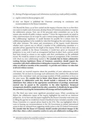 46   The Regulation of Geoengineering




b) sharing of background papers and submissions received once made publicly available;

c) regular contact to discuss progress; and

d) once our Report is published the Chairman conveying its conclusions and
   recommendations to the House Committee.

119. Beyond the basics, as we have carried out the inquiry it became clear to us that there
was room to employ and, if necessary, develop House of Commons procedures to improve
the collaborative process. First, one of the processes select committees can use is the
witness who attends all public evidence sessions.189 Given the improvements we noted in
video communications we see scope for such a witness being available via video link from
the “collaborating” legislature. It would therefore be possible for a witness from the
collaborating legislature to be available by video link throughout the oral evidence sessions
with other witnesses. The nature and circumstances of the inquiry would determine
whether such a person was an official, a member of the collaborating committee or a
specialist adviser appointed for the length of the inquiry. While we were able to draw on
the papers available to the House Committee, it would have given an increased US
perspective to our work if such an arrangement had been in place. Such a person would
have been treated as witness to our inquiry with their contributions on the published
record. We would be content to put in place a reciprocal arrangement, if the committee
with which we were collaborating wanted it. We conclude that in future collaborative
working between legislatures House of Commons committees should request the
committee with which collaboration is taking place to provide a “permanent” witness—
either an official or member of the committee—to provide oral evidence via video link
at all oral evidence sessions.

120. Second, we received enquiries about the possibility of joint submissions to both
committees. We are keen to encourage such submissions: they reinforce the collaborative
nature of the committees’ work and encourage members of both committees to focus on
the same issues. We consider that in future when House of Commons committees
participate in collaborative work they should include a statement in the call for
submissions that, subject to the appropriate considerations of privilege, memoranda
received may be passed to the committee in the other legislature. Reciprocal
arrangements should be sought from the other committee. It should also be agreed that
the committee receiving the memorandum will arrange and lead on publication.

121. The third area raises more significant procedural issues. When considering our
Report, the collaborative nature of the inquiry highlighted the need for an American
perspective. As we have said, the papers supplied by the House Committee went some way
to filling this gap but we would have found it beneficial to have included a member of the
House Committee or a special adviser based in the USA. This was highlighted when it
came to framing our recommendations to the UK Government to initiate international
action in that we refrained from suggesting similar action to the US Federal Government.
We consider that the House of Commons should consider procedural changes to the
effect that, where a select committee resolves to carry out collaborative working with a


189 Used predominately by select committees carrying out pre-legislative scrutiny where the witness is a Government
    official who can assist the committee when requested.
 