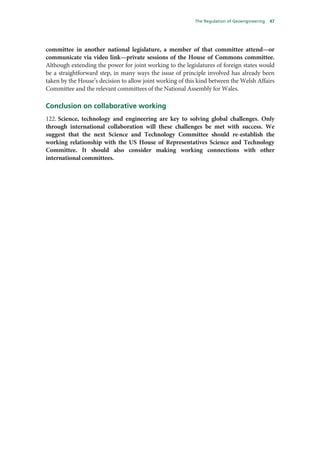 The Regulation of Geoengineering   47




committee in another national legislature, a member of that committee attend—or
communicate via video link—private sessions of the House of Commons committee.
Although extending the power for joint working to the legislatures of foreign states would
be a straightforward step, in many ways the issue of principle involved has already been
taken by the House’s decision to allow joint working of this kind between the Welsh Affairs
Committee and the relevant committees of the National Assembly for Wales.

Conclusion on collaborative working
122. Science, technology and engineering are key to solving global challenges. Only
through international collaboration will these challenges be met with success. We
suggest that the next Science and Technology Committee should re-establish the
working relationship with the US House of Representatives Science and Technology
Committee. It should also consider making working connections with other
international committees.
 