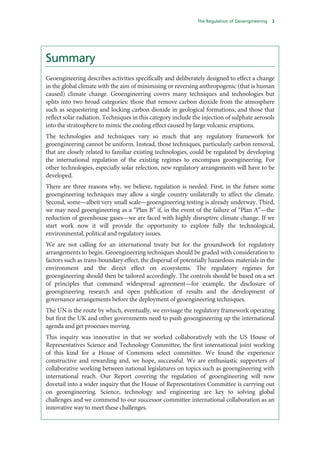 The Regulation of Geoengineering   3




Summary
Geoengineering describes activities specifically and deliberately designed to effect a change
in the global climate with the aim of minimising or reversing anthropogenic (that is human
caused) climate change. Geoengineering covers many techniques and technologies but
splits into two broad categories: those that remove carbon dioxide from the atmosphere
such as sequestering and locking carbon dioxide in geological formations; and those that
reflect solar radiation. Techniques in this category include the injection of sulphate aerosols
into the stratosphere to mimic the cooling effect caused by large volcanic eruptions.
The technologies and techniques vary so much that any regulatory framework for
geoengineering cannot be uniform. Instead, those techniques, particularly carbon removal,
that are closely related to familiar existing technologies, could be regulated by developing
the international regulation of the existing regimes to encompass geoengineering. For
other technologies, especially solar refection, new regulatory arrangements will have to be
developed.
There are three reasons why, we believe, regulation is needed. First, in the future some
geoengineering techniques may allow a single country unilaterally to affect the climate.
Second, some—albeit very small scale—geoengineering testing is already underway. Third,
we may need geoengineering as a “Plan B” if, in the event of the failure of “Plan A”—the
reduction of greenhouse gases—we are faced with highly disruptive climate change. If we
start work now it will provide the opportunity to explore fully the technological,
environmental, political and regulatory issues.
We are not calling for an international treaty but for the groundwork for regulatory
arrangements to begin. Geoengineering techniques should be graded with consideration to
factors such as trans-boundary effect, the dispersal of potentially hazardous materials in the
environment and the direct effect on ecosystems. The regulatory regimes for
geoengineering should then be tailored accordingly. The controls should be based on a set
of principles that command widespread agreement—for example, the disclosure of
geoengineering research and open publication of results and the development of
governance arrangements before the deployment of geoengineering techniques.
The UN is the route by which, eventually, we envisage the regulatory framework operating
but first the UK and other governments need to push geoengineering up the international
agenda and get processes moving.
This inquiry was innovative in that we worked collaboratively with the US House of
Representatives Science and Technology Committee, the first international joint working
of this kind for a House of Commons select committee. We found the experience
constructive and rewarding and, we hope, successful. We are enthusiastic supporters of
collaborative working between national legislatures on topics such as geoengineering with
international reach. Our Report covering the regulation of geoengineering will now
dovetail into a wider inquiry that the House of Representatives Committee is carrying out
on geoengineering. Science, technology and engineering are key to solving global
challenges and we commend to our successor committee international collaboration as an
innovative way to meet these challenges.
 