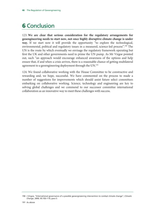 48   The Regulation of Geoengineering




6 Conclusion
123. We are clear that serious consideration for the regulatory arrangements for
geoengineering needs to start now, not once highly disruptive climate change is under
way. If we start now it will provide the opportunity “to explore the technological,
environmental, political and regulatory issues in a measured, science-led process”.190 The
UN is the route by which eventually we envisage the regulatory framework operating but
first the UK and other governments need to prime the UN pump. As Mr Virgoe pointed
out, such “an approach would encourage enhanced awareness of the options and help
ensure that, if and when a crisis arrives, there is a reasonable chance of getting multilateral
agreement to a geoengineering deployment through the UN.191

124. We found collaborative working with the House Committee to be constructive and
rewarding and, we hope, successful. We have commented on the process to made a
number of suggestions for improvements which should assist future select committees
embarking on collaborative working. Science, technology and engineering are key to
solving global challenges and we commend to our successor committee international
collaboration as an innovative way to meet these challenges with success.




190 J Virgoe, “International governance of a possible geoengineering intervention to combat climate change”, Climatic
    Change, 2009, 95:103–119, para 5

191 As above
 