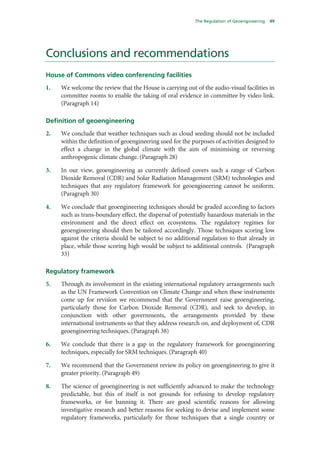 The Regulation of Geoengineering   49




Conclusions and recommendations
House of Commons video conferencing facilities
1.   We welcome the review that the House is carrying out of the audio-visual facilities in
     committee rooms to enable the taking of oral evidence in committee by video link.
     (Paragraph 14)

Definition of geoengineering
2.   We conclude that weather techniques such as cloud seeding should not be included
     within the definition of geoengineering used for the purposes of activities designed to
     effect a change in the global climate with the aim of minimising or reversing
     anthropogenic climate change. (Paragraph 28)

3.   In our view, geoengineering as currently defined covers such a range of Carbon
     Dioxide Removal (CDR) and Solar Radiation Management (SRM) technologies and
     techniques that any regulatory framework for geoengineering cannot be uniform.
     (Paragraph 30)

4.   We conclude that geoengineering techniques should be graded according to factors
     such as trans-boundary effect, the dispersal of potentially hazardous materials in the
     environment and the direct effect on ecosystems. The regulatory regimes for
     geoengineering should then be tailored accordingly. Those techniques scoring low
     against the criteria should be subject to no additional regulation to that already in
     place, while those scoring high would be subject to additional controls. (Paragraph
     33)

Regulatory framework
5.   Through its involvement in the existing international regulatory arrangements such
     as the UN Framework Convention on Climate Change and when these instruments
     come up for revision we recommend that the Government raise geoengineering,
     particularly those for Carbon Dioxide Removal (CDR), and seek to develop, in
     conjunction with other governments, the arrangements provided by these
     international instruments so that they address research on, and deployment of, CDR
     geoengineering techniques. (Paragraph 38)

6.   We conclude that there is a gap in the regulatory framework for geoengineering
     techniques, especially for SRM techniques. (Paragraph 40)

7.   We recommend that the Government review its policy on geoengineering to give it
     greater priority. (Paragraph 49)

8.   The science of geoengineering is not sufficiently advanced to make the technology
     predictable, but this of itself is not grounds for refusing to develop regulatory
     frameworks, or for banning it. There are good scientific reasons for allowing
     investigative research and better reasons for seeking to devise and implement some
     regulatory frameworks, particularly for those techniques that a single country or
 