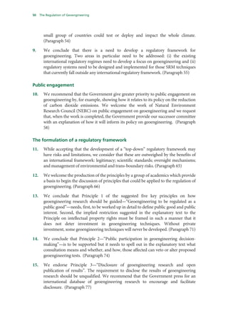50    The Regulation of Geoengineering




        small group of countries could test or deploy and impact the whole climate.
        (Paragraph 54)

9.      We conclude that there is a need to develop a regulatory framework for
        geoengineering. Two areas in particular need to be addressed: (i) the existing
        international regulatory regimes need to develop a focus on geoengineering and (ii)
        regulatory systems need to be designed and implemented for those SRM techniques
        that currently fall outside any international regulatory framework. (Paragraph 55)

Public engagement
10.     We recommend that the Government give greater priority to public engagement on
        geoengineering by, for example, showing how it relates to its policy on the reduction
        of carbon dioxide emissions. We welcome the work of Natural Environment
        Research Council (NERC) on public engagement on geoengineering and we request
        that, when the work is completed, the Government provide our successor committee
        with an explanation of how it will inform its policy on geoengineering. (Paragraph
        58)

The formulation of a regulatory framework
11.     While accepting that the development of a “top-down” regulatory framework may
        have risks and limitations, we consider that these are outweighed by the benefits of
        an international framework: legitimacy; scientific standards; oversight mechanisms;
        and management of environmental and trans-boundary risks. (Paragraph 65)

12.     We welcome the production of the principles by a group of academics which provide
        a basis to begin the discussion of principles that could be applied to the regulation of
        geoengineering. (Paragraph 66)

13.     We conclude that Principle 1 of the suggested five key principles on how
        geoengineering research should be guided—“Geoengineering to be regulated as a
        public good”—needs, first, to be worked up in detail to define public good and public
        interest. Second, the implied restriction suggested in the explanatory text to the
        Principle on intellectual property rights must be framed in such a manner that it
        does not deter investment in geoengineering techniques. Without private
        investment, some geoengineering techniques will never be developed. (Paragraph 71)

14.     We conclude that Principle 2—“Public participation in geoengineering decision-
        making”—is to be supported but it needs to spell out in the explanatory text what
        consultation means and whether, and how, those affected can veto or alter proposed
        geoengineering tests. (Paragraph 74)

15.     We endorse Principle 3—“Disclosure of geoengineering research and open
        publication of results”. The requirement to disclose the results of geoengineering
        research should be unqualified. We recommend that the Government press for an
        international database of geoengineering research to encourage and facilitate
        disclosure. (Paragraph 77)
 