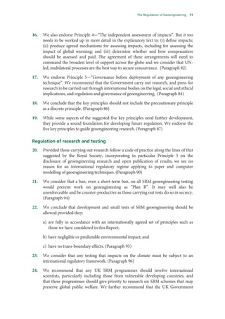 The Regulation of Geoengineering   51




16.   We also endorse Principle 4—“The independent assessment of impacts”. But it too
      needs to be worked up in more detail in the explanatory text to: (i) define impacts;
      (ii) produce agreed mechanisms for assessing impacts, including for assessing the
      impact of global warming; and (iii) determine whether and how compensation
      should be assessed and paid. The agreement of these arrangements will need to
      command the broadest level of support across the globe and we consider that UN-
      led, multilateral processes are the best way to secure concurrence. (Paragraph 82)

17.   We endorse Principle 5—“Governance before deployment of any geoengineering
      technique”. We recommend that the Government carry out research, and press for
      research to be carried out through international bodies on the legal, social and ethical
      implications, and regulation and governance of geoengineering. (Paragraph 84)

18.   We conclude that the key principles should not include the precautionary principle
      as a discrete principle. (Paragraph 86)

19.   While some aspects of the suggested five key principles need further development,
      they provide a sound foundation for developing future regulation. We endorse the
      five key principles to guide geoengineering research. (Paragraph 87)

Regulation of research and testing
20.   Provided those carrying out research follow a code of practice along the lines of that
      suggested by the Royal Society, incorporating in particular Principle 3 on the
      disclosure of geoengineering research and open publication of results, we see no
      reason for an international regulatory regime applying to paper and computer
      modelling of geoengineering techniques. (Paragraph 90)

21.   We consider that a ban, even a short-term ban, on all SRM geoengineering testing
      would prevent work on geoengineering as “Plan B”. It may well also be
      unenforceable and be counter-productive as those carrying out tests do so in secrecy.
      (Paragraph 94)

22.   We conclude that development and small tests of SRM geoengineering should be
      allowed provided they:

      a) are fully in accordance with an internationally agreed set of principles such as
         those we have considered in this Report;

      b) have negligible or predictable environmental impact; and

      c) have no trans-boundary effects. (Paragraph 95)

23.   We consider that any testing that impacts on the climate must be subject to an
      international regulatory framework. (Paragraph 96)

24.   We recommend that any UK SRM programmes should involve international
      scientists, particularly including those from vulnerable developing countries, and
      that these programmes should give priority to research on SRM schemes that may
      preserve global public welfare. We further recommend that the UK Government
 