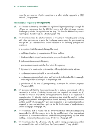52    The Regulation of Geoengineering




        press the governments of other countries to a adopt similar approach to SRM
        research. (Paragraph 98)

International regulatory arrangements
25.     We consider that the way forward for the regulation of geoengineering is through the
        UN and we recommend that the UK Government and other interested countries
        develop proposals for the regulation of not only CDR but also SRM techniques and
        begin to press them through the UN. (Paragraph 100)

26.     We recommend that the UK Government is proactive in persuading and working
        with other governments to press for regulatory arrangements for geoengineering
        through the UN. They should do this on the basis of the following principles and
        objectives:

        a) geoengineering to be regulated as a public good;

        b) public participation in geoengineering decision-making;

        c) disclosure of geoengineering research and open publication of results;

        d) independent assessment of impacts;

        e) governance arrangements to be clear before deployment;

        f) decisions to be based on the best scientific evidence, including social science;

        g) regulatory measures to be able to respond rapidly;

        h) regulatory measures imbued with a high level of flexibility to be able, for example,
           to encompass new technologies as they emerge; and

        i) prohibition of the use of geoengineering techniques for military purposes.
           (Paragraph 103)

27.     We recommend that the Government press for a suitable international body to
        commission a review of existing international and regional mechanisms to: (i)
        consider the relevant roles of the existing international bodies in the regulation of
        geoengineering; (ii) identify existing mechanisms that could be used to regulate
        geoengineering research and deployment activities, if suitably extended as necessary;
        and (iii) identify where regulatory gaps exist in relation to geoengineering methods
        proposed to date, and establish a process for the development of mechanisms to
        address these gaps. (Paragraph 106)

28.     We recommend that, in parallel with the development of an international regulatory
        framework, the UK Government press for the establishment of an international
        consortium, to explore the safest and most effective geoengineering options, while
        building a community of researchers and developers. (Paragraph 109)

29.     We recommend that the UK should take the lead in raising geoengineering within
        international bodies such as the EU and the Commonwealth. (Paragraph 112)
 