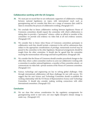 The Regulation of Geoengineering   53




Collaborative working with the US Congress
30.   We must put on record that we are enthusiastic supporters of collaborative working
      between national legislatures on topics with international reach such as
      geoengineering and we consider that there are a range of measures that could be
      taken to streamline the process of collaborative working. (Paragraph 117)

31.   We conclude that in future collaborative working between legislatures House of
      Commons committees should request the committee with which collaboration is
      taking place to provide a “permanent” witness—either an official or member of the
      committee—to provide oral evidence via video link at all oral evidence sessions.
      (Paragraph 119)

32.   We consider that in future when House of Commons committees participate in
      collaborative work they should include a statement in the call for submissions that,
      subject to the appropriate considerations of privilege, memoranda received may be
      passed to the committee in the other legislature. Reciprocal arrangements should be
      sought from the other committee. It should also be agreed that the committee
      receiving the memorandum will arrange and lead on publication. (Paragraph 120)

33.   We consider that the House of Commons should consider procedural changes to the
      effect that, where a select committee resolves to carry out collaborative working with
      a committee in another national legislature, a member of that committee attend—or
      communicate via video link—private sessions of the House of Commons committee.
      (Paragraph 121)

34.   Science, technology and engineering are key to solving global challenges. Only
      through international collaboration will these challenges be met with success. We
      suggest that the next Science and Technology Committee should re-establish the
      working relationship with the US House of Representatives Science and Technology
      Committee. It should also consider making working connections with other
      international committees. (Paragraph 122)

Conclusion
35.   We are clear that serious consideration for the regulatory arrangements for
      geoengineering needs to start now, not once highly disruptive climate change is
      under way. (Paragraph 123)
 