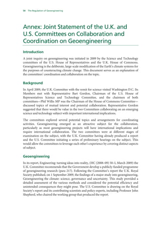 54   The Regulation of Geoengineering




Annex: Joint Statement of the U.K. and
U.S. Committees on Collaboration and
Coordination on Geoengineering
Introduction
A joint inquiry on geoengineering was initiated in 2009 by the Science and Technology
committees of the U.S. House of Representatives and the U.K. House of Commons.
Geoengineering is the deliberate, large-scale modification of the Earth’s climate systems for
the purposes of counteracting climate change. This document serves as an explanation of
the committees’ coordination and collaboration on the topic.

Background
In April 2009, the U.K. Committee with the remit for science visited Washington D.C. Its
Members met with Representative Bart Gordon, Chairman of the U.S. House of
Representatives Science and Technology Committee, and the chairmen of both
committees—Phil Willis MP was the Chairman of the House of Commons Committee—
discussed topics of mutual interest and potential collaboration. Representative Gordon
suggested that there would be value in the two Committees collaborating on an emerging
science and technology subject with important international implications.

The committees explored several potential topics and arrangements for coordinating
activities. Geoengineering emerged as an attractive subject for the collaboration,
particularly as most geoengineering projects will have international implications and
require international collaboration. The two committees were at different stages of
examination on the subject, with the U.K. Committee having already produced a report
and the U.S. Committee initiating a series of preliminary hearings on the subject. This
would allow the committees to leverage each other’s experience by covering distinct aspects
of subject.

Geoengineering
In its report, Engineering: turning ideas into reality, (HC (2008–09) 50–I, March 2009) the
U.K. Committee recommends that the Government develop a publicly-funded programme
of geoengineering research (para 217). Following the Committee’s report the U.K. Royal
Society published, on 1 September 2009, the findings of a major study into geoengineering,
Geoengineering the climate: science, governance and uncertainty. This study provided a
detailed assessment of the various methods and considered the potential efficiency and
unintended consequences they might pose. The U.S. Committee is drawing on the Royal
Society’s report and its contributing scientists and policy experts, including Professor John
Shepherd, who chaired the working group that produced the report.
 