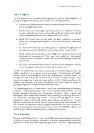 The Regulation of Geoengineering   55




The U.S. inquiry
The U.S. Committee is examining issues regarding the research and development of
geoengineering proposals, focusing their inquiry on the following questions:

   •   Under what circumstances would the U.S. consider initiating research or the actual
       deployment of geoengineering?

   •   Which, if any, of the proposed geoengineering activities warrant further evaluation
       through coordinated, government-sponsored research, and which activities should
       be removed from consideration due to unacceptable risks or costs?

   •   Which U.S. Federal Agencies have either the legal jurisdiction or technical
       resources to address geoengineering and, of those, which should lead a coordinated
       U.S. effort?

   •   To inform international decision-making processes regarding the deployment of
       geoengineering activities, what level of investment in research is appropriate?

   •   Which existing international frameworks would govern research, development and
       deployment of geoengineering? And what new models for international
       cooperation must be developed to address the unique challenges of geoengineering
       deployment?

   •   How could these international frameworks for research and development serve to
       inform the regulation of deployment of geoengineering activities?

The U.S. Committee began its inquiry by convening a series of hearings and they will
publish a final report as a capstone to the joint inquiry. The final report will include
materials from all three hearings as well as the UK Commons Committee report. The
hearings serve both to form the foundation for an informed and open dialogue on the
science and engineering of geoengineering, and to provide a Congressional record to
underpin the formation of legislation authorizing the United States to engage in
geoengineering research at the Federal and international level.

The first hearing provided an introduction to the concept of geoengineering, including the
science and engineering underlying various proposals, potential environmental risks and
benefits, associated domestic and international governance issues, research and
development needs, and economic rationales both supporting and opposing the research
and deployment of geoengineering activities. The second hearing explored the science,
engineering needs, environmental impacts, price, efficacy, and permanence of solar
radiation management and carbon dioxide removal strategies for geoengineering. The
third and final hearing in this series will explore issues relevant to the both the domestic
and international governance of geoengineering research, with Phil Willis, Chairman of
the U.K. Science and Technology Committee, testifying at this hearing.

The U.K. inquiry
One area which the Royal Society’s report identified as requiring examination was the need
to develop adequate international mechanisms to regulate geoengineering. It noted the
importance of identifying where regulatory gaps existed in relation to geoengineering
 