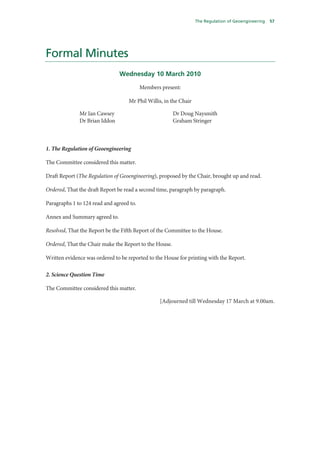 The Regulation of Geoengineering   57




Formal Minutes
                               Wednesday 10 March 2010

                                          Members present:

                                   Mr Phil Willis, in the Chair

              Mr Ian Cawsey                             Dr Doug Naysmith
              Dr Brian Iddon                            Graham Stringer



1. The Regulation of Geoengineering

The Committee considered this matter.

Draft Report (The Regulation of Geoengineering), proposed by the Chair, brought up and read.

Ordered, That the draft Report be read a second time, paragraph by paragraph.

Paragraphs 1 to 124 read and agreed to.

Annex and Summary agreed to.

Resolved, That the Report be the Fifth Report of the Committee to the House.

Ordered, That the Chair make the Report to the House.

Written evidence was ordered to be reported to the House for printing with the Report.

2. Science Question Time

The Committee considered this matter.

                                                 [Adjourned till Wednesday 17 March at 9.00am.
 