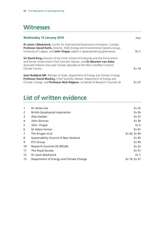 58   The Regulation of Geoengineering




Witnesses
Wednesday 13 January 2010                                                               Page


Dr Jason J Blackstock, Centre for International Governance Innovation, Canada,
Professor David Keith, Director, ISEEE Energy and Environmental Systems Group,
University of Calgary, and John Virgoe, expert in geoengineering governance;            Ev 7

Sir David King, Director of the Smith School of Enterprise and the Environment
and former Government Chief Scientific Adviser, and Dr Maarten van Aalst,
Associate Director and Lead Climate Specialist at the Red Cross/Red Crescent
Climate Centre;                                                                        Ev 14

Joan Ruddock MP, Minister of State, Department of Energy and Climate Change,
Professor David MacKay, Chief Scientific Adviser, Department of Energy and
Climate Change, and Professor Nick Pidgeon, on behalf of Research Councils UK          Ev 27




List of written evidence
1      Dr James Lee                                                                    Ev 32
2      British Geophysical Association                                                 Ev 36
3      Alan Gadian                                                                     Ev 37
4      John Gorman                                                                     Ev 39
5      John Virgoe                                                                      Ev 5
6      Dr Adam Corner                                                                  Ev 41
7      Tim Kruger et al                                                          Ev 42, Ev 44
8      Sustainability Council of New Zealand                                           Ev 45
9      ETC Group                                                                       Ev 49
10     Research Councils UK (RCUK)                                                     Ev 22
11     The Royal Society                                                               Ev 51
12     Dr Jason Blackstock                                                              Ev 1
13     Department of Energy and Climate Change                                   Ev 19, Ev 31
 