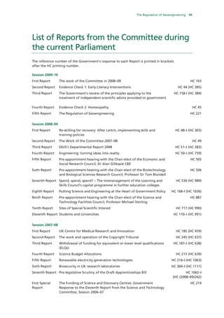 The Regulation of Geoengineering   59




List of Reports from the Committee during
the current Parliament
The reference number of the Government’s response to each Report is printed in brackets
after the HC printing number.

Session 2009–10
First Report      The work of the Committee in 2008–09                                                 HC 103
Second Report     Evidence Check 1: Early Literacy Interventions                               HC 44 (HC 385)
Third Report      The Government’s review of the principles applying to the                 HC 158-I (HC 384)
                  treatment of independent scientific advice provided to government

Fourth Report     Evidence Check 2: Homeopathy                                                              HC 45
Fifth Report      The Regulation of Geoengineering                                                     HC 221


Session 2008–09
First Report      Re-skilling for recovery: After Leitch, implementing skills and            HC 48–I (HC 365)
                  training policies
Second Report     The Work of the Committee 2007–08                                                         HC 49
Third Report      DIUS’s Departmental Report 2008                                            HC 51–I (HC 383)
Fourth Report     Engineering: turning ideas into reality                                    HC 50–I (HC 759)
Fifth Report      Pre-appointment hearing with the Chair-elect of the Economic and                     HC 505
                  Social Research Council, Dr Alan Gillespie CBE
Sixth Report      Pre-appointment hearing with the Chair-elect of the Biotechnology                    HC 506
                  and Biological Sciences Research Council, Professor Sir Tom Blundell
Seventh Report Spend, spend, spend? – The mismanagement of the Learning and                  HC 530 (HC 989)
               Skills Council’s capital programme in further education colleges
Eighth Report     Putting Science and Engineering at the Heart of Government Policy       HC 168–I (HC 1036)
Ninth Report      Pre-appointment hearing with the Chair-elect of the Science and                      HC 887
                  Technology Facilities Council, Professor Michael Sterling
Tenth Report      Sites of Special Scientific Interest                                       HC 717 (HC 990)
Eleventh Report Students and Universities                                                   HC 170–I (HC 991)


Session 2007–08
First Report      UK Centre for Medical Research and Innovation                              HC 185 (HC 459)
Second Report     The work and operation of the Copyright Tribunal                           HC 245 (HC 637)
Third Report      Withdrawal of funding for equivalent or lower level qualifications        HC 187–I (HC 638)
                  (ELQs)
Fourth Report     Science Budget Allocations                                                 HC 215 (HC 639)
Fifth Report      Renewable electricity-generation technologies                           HC 216–I (HC 1063)
Sixth Report      Biosecurity in UK research laboratories                                 HC 360–I (HC 1111)
Seventh Report Pre-legislative Scrutiny of the Draft Apprenticeships Bill                          HC 1062–I
                                                                                           (HC (2008–09)262)
First Special     The Funding of Science and Discovery Centres: Government                             HC 214
Report            Response to the Eleventh Report from the Science and Technology
                  Committee, Session 2006–07
 