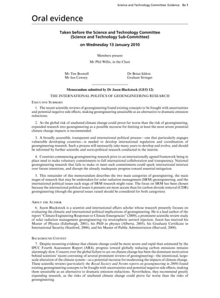 Science and Technology Committee: Evidence   Ev 1




Oral evidence
                   Taken before the Science and Technology Committee
                        (Science and Technology Sub-Committee)
                                  on Wednesday 13 January 2010

                                              Members present
                                        Mr Phil Willis, in the Chair


                       Mr Tim Boswell                              Dr Brian Iddon
                       Mr Ian Cawsey                               Graham Stringer


                        Memorandum submitted by Dr Jason Blackstock (GEO 12)
             THE INTERNATIONAL POLITICS OF GEOENGINEERING RESEARCH
Executive Summary
  1. The recent scientiﬁc reviews of geoengineering found existing concepts to be fraught with uncertainties
and potential negative side eVects, making geoengineering unsuitable as an alternative to dramatic emission
reductions.

   2. As the global risk of unabated climate change could prove far worse than the risk of geoengineering,
expanded research into geoengineering as a possible recourse for limiting at least the most severe potential
climate change impacts is recommended.

  3. A broadly accessible, transparent and international political process—one that particularly engages
vulnerable developing countries—is needed to develop international regulation and coordination of
geoengineering research. Such a process will necessarily take many years to develop and evolve, and should
be informed by further scientiﬁc and socio-political research conducted in the interim.

  4. Countries commencing geoengineering research prior to an internationally agreed framework being in
place need to make voluntary commitments to full international collaboration and transparency. National
geoengineering research that fails to make or meet such commitments could spark international mistrust
over future intentions, and disrupt the already inadequate progress toward essential mitigation.

   5. This remainder of this memorandum describes the two main categories of geoengieering, the main
stages of research that may be undertaken for solar radiation management (SRM) geoengineering, and the
international political issues each stage of SRM research might raise. The focus on SRM has been chosen
because the international political issues it presents are more accute than for carbon dioxide removal (CDR)
geoengineering (though the general issues raised should be considered for both categories).


About the Author
  6. Jason Blackstock is a scientist and international aVairs scholar whose research presently focuses on
evaluating the climatic and international political implications of geoengineering. He is a lead author of the
report “Climate Engineering Responses to Climate Emergencies” (2009), a prominent scientiﬁc review study
of solar radiation management geoengineering via stratospheric aerosol injection. Jason has received his
Master of Physics (Edinburgh, 2001), his PhD in physics (Alberta, 2005), his Graduate Certiﬁcate in
International Security (Stanford, 2006), and his Master of Public Administration (Harvard, 2008).


Background Context
  7. Despite mounting evidence that climate change could be more severe and rapid than estimated by the
IPCC Fourth Assessment Report (AR4), progress toward globally reducing carbon emissions remains
alarmingly slow. Concern over the global failure to act on climate change has been the dominant motivation
behind scientists’ recent convening of several prominent reviews of geoengineering—the intentional, large-
scale alteration of the climate system—as a potential recourse for moderating the impacts of climate change.
These scientiﬁc reviews (particularly the Royal Society and Novim reports on geoengineering in 2009) found
existing geoengineering concepts to be fraught with uncertainties and potential negative side eVects, making
them unsuitable as an alternative to dramatic emission reductions. Nevertheless, they recommend greatly
expanding research, as the risks of unabated climate change could prove far worse than the risks of
geoengineering.
 