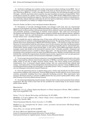 Ev 4 Science and Technology Committee: Evidence




   18. Attribution challenges also underlie another international political challenge facing SRM—that of
liability for real or perceived damages. For example, if the Asian or African monsoon were to have a weak
year following an SRM test—a year at the edge of natural variability, but still inducing droughts and food
shortages—scientiﬁc uncertainty about causation may just exacerbate accusations of responsibility. There
would almost certainly be a global “crisis of legitimacy” (Victor, 2009) should a SRM climatic impacts test
be conducted without international approval. And since by deﬁnition any test would be an intentional act,
even nominally subscale ﬁeld tests could open the door for spurious diplomatic, political or legal disputes
(however unscientiﬁc) over liability for alleged nonlocal damages.

Creating Norms and Regulation for Geoengineering Research
  19. Anticipation of unevenly distributed beneﬁts and damages could easily steer any international
discourse on development and testing of SRM technologies into disputes over national interests. Nonpublic
SRM research would exacerbate international mistrust about unilateral control, provoking such disputes
and potentially sparking a proliferation of similarly closed programs. This could even encourage the
development and unilateral testing of SRM schemes targeted to beneﬁt speciﬁc regional climates, regardless
of other impacts. And any such developments could prejudice many countries against cooperation on
broader climate issues—including mitigation.
   20. A valuable ﬁrst step for addressing some of these issues will be the creation of international norms
and best practices for scientists conducting geoengineering research. The upcoming Asilomar conference on
Climate Intervention Technologies in March 2010 will bring together x150 scientists to begin this process.
However, for most political issues the truly relevant actors are not scientists, but rather the decision makers
representing national (or corporate) interests. Questions regarding acceptable risks for subscale ﬁeld tests,
if/when/where climatic impacts testing should begin, or how and by whom SRM technologies should be
managed, cannot and should not be answered by scientists alone. A broadly accessible, transparent and
international political process is needed to address these issues—one that particularly engages vulnerable
developing country perspectives thus far absent from SRM discussions. Whether existing frameworks could
facilitate this, and what the target products should be (eg new treaties, organizations, etc), are open questions
that urgently need both research and international stakeholder consideration.
   21. To encourage international climate cooperation, countries beginning SRM research need to take early
steps to encourage the collective international exploration of SRM as a possible means for insuring global
public welfare in the face of highly uncertain climate change. This means making several preventive
commitments. First, to foreswear climatic impacts testing—and very conservatively limit subscale ﬁeld
testing—until approved by a broad and legitimate international process. Second, to keep all SRM research,
including generated knowledge and technologies, in the public domain. Third, to integrate all SRM research
into any subsequent international research framework.
   22. Given the preexisting mistrust on global climate issues, further steps should also be taken to foster
international conﬁdence and cooperation. National SRM programs should explicitly involve international
scientists, particularly including those from vulnerable developing countries. More importantly, these
programs should give priority to research on SRM schemes that may preserve global public welfare, rather
than focusing on narrowly deﬁned national interests.
  23. As national geoengineering research emerges, these preventive steps cannot guarantee future climate
cooperation. But they would at least limit the new problems this research heaps on the already strained
global climate agenda.

Bibliography
Blackstock, J J et al., Climate Engineering Responses to Climate Emergencies (Novim, 2009), available at
http://arxiv.org/pdf/0907.5140.

Izrael, Y A et al., Russian Meteorology and Hydrology 34, 265 (2009).
McMullen, C P and J Jabbour, Eds., Climate Change Science Compendium 2009 (U.N. Environment
Programme, Nairobi, 2009).
Nature Geoscience Editorial, Nature Geoscience 2, 153 (2009).
Shepherd J et al., Geoengineering the climate: science, governance and uncertainty (The Royal Society,
London, UK, 2009).
Victor, D G, et al., Foreign AV. 88, 64 (2009).
Dr Jason J Blackstock (jblackstockwcigionline.org)
Centre for International Governance Innovation, Canada (Fellow)
International Institute for Applied Systems Analysis, Austria (Research Scholar)
 