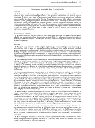 Science and Technology Committee: Evidence     Ev 5




                             Memorandum submitted by John Virgoe (GEO 05)
Summary
   1. Technical research into geoengineering techniques should be accompanied by consideration of
regulatory, legal, and decision-making frameworks, and potential distributional and political impacts.
Techniques to remove CO2 from the atmosphere could usefully supplement conventional mitigation
activities, and it is probably unhelpful to describe these as geoengineering. Solar radiation management
techniques (“true” geoengineering) raise much more diYcult issues, including the potential to foster
international tension, but may provide a useful emergency response to dangerous climate change. No
existing international legal instrument exists which clearly regulates or prohibits such activities, though there
are relevant international legal principles. An international regulatory regime will need to address a number
of important issues. Work should begin on such a regime as early as possible, but it will need to be
approached in a careful manner.

Declaration of Interest
  2. I conducted research into geoengineering governance and regulation at the Woodrow Wilson School
of Public and International AVairs, Princeton University, in 2006–07. I subsequently entered the employ of
the Foreign and Commonwealth OYce, but this evidence is submitted in my private capacity and does not
represent HMG policy.

Remarks
   3. I support early discussion of the complex regulatory, governance and legal issues thrown up by
geoengineering. Calls for some sort of geoengineering intervention are likely to grow as climate disruption
becomes more apparent, and particularly if mitigation eVorts prove inadequate. It is important that we start
thinking through the consequences of such an intervention as early as possible if we are to take mature,
informed decisions. Moreover, the development of an international regulatory regime would help reduce the
risk that an individual country (or sub-national actor) might decide to deploy geoengineering techniques on
a unilateral basis.
  4. The opposing argument—that even raising the possibility of geoengineering creates a moral hazard,
reducing the incentive to cut emissions—is not without merit. But geoengineering is already being touted by
some as a magic bullet. I believe serious analysis will actually underscore what a problematic option it is—
for a range of technological, ethical and political reasons—and show that there is no attractive alternative
to radical emissions cuts. Equally, we are so far from achieving climate stabilisation through conventional
mitigation that it would be unwise to ignore any serious option, even at the risk of creating a degree of
moral hazard.
  5. There was an important new contribution to the debate in September, in the form of a report from
the Royal Society “Geoengineering the climate: Science, governance and uncertainty”. This is an excellent
evaluation of technological options. In particular, the report highlights a key distinction between two broad
types of geoengineering: those which remove CO2 (or other greenhouse gasses) directly from the atmosphere;
and those which seek to balance the warming eVects of excess greenhouse gasses by blocking a proportion
of solar radiation reaching the earth (“Solar Radiation Management”). Apart from their technological
diVerences, the two have quite diVerent non-technological characteristics, with implications for their
regulation. Indeed, they are so diVerent in nature and implications that it is questionable whether it is helpful
to describe both as geoengineering. Broadly speaking, the former might form an element within a package
along with mitigation and adaptation, while the latter might be deployed as an emergency response in the
event of highly disruptive climate change.
   6. Removing CO2 from the atmosphere—eg through enhancing natural weatherisation processes or
biochar—is arguably not wholly distinct from accepted mitigation approaches. Carbon capture and storage
(CCS) from the atmosphere is conceptually similar to CCS from power stations; biochar is really an
extension of reaVorestation. As such, it could conceivably be managed through a similar regime, as a
supplement to conventional mitigation action. The carbon price would determine whether countries decide
to meet their emissions targets though energy eYciency, changing their energy mix—or CO2 removal. But
this would require the rules on carbon trading to permit the creation of oVsets through such activities;
alternately, they would need to be treated as credits in national greenhouse gas accounts.
   7. In practice, CO2 removal on a large scale may prove expensive and environmentally destructive— the
Royal Society report suggests that it would be necessary to mine, process and transport silicate rocks at a
volume equivalent to twice the current rate of global coal mining to remove all the CO2 currently emitted
by human activity. In some countries, there may be room for such techniques to take place at scale. But it
is likely to remain a niche contribution to global mitigation, and one which only makes a diVerence over a
long period.
  8. I can see no good reason not to encourage (carefully supervised) research in these techniques, and to
ensure carbon accounting/trading rules are crafted in a way which might include such activities (once issues
of safety, veriﬁcation etc are taken into account).
 