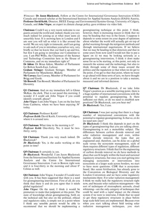Science and Technology Committee: Evidence     Ev 7




Witnesses: Dr Jason Blackstock, Fellow at the Centre for International Governance Innovation (CIGI)
Canada and research scholar at the International Institute for Applied Systems Analysis (IIASA) Austria,
Professor David Keith, Director, ISEEE Energy and Environmental Systems Group, University of Calgary,
Canada, and John Virgoe, an expert in climate change policy, gave evidence via video link.

Chairman: Could I say a very warm welcome to our        geoengineering technique at this point. I think,
guests around the world and, indeed, thank you very     however, there is increasing reason to think that we
much indeed for joining us at what must seem an         may be heading that way in the future. I suppose it
unearthly hour. It is snowing here in London and I      depends to some extent on your degree of optimism
am sure you will tell us what it is like around the     about whether the world will actually get on top of
world. We are very tight to timescale, and I am going   global warming through the mitigation methods and
to ask each of you to introduce yourselves very, very   through international negotiations. If we believe
brieﬂy so that we know that our feed is up and live,    that we may be heading in that direction and that in
but ﬁrst I am going to introduce our Committee to       some years from now (and I would not like to put a
you. I am Phil Willis, the Chairman of the Science      ﬁgure on it) we may be looking seriously at a
and Technology Committee here in the House of           geoengineering intervention, I think it does make
Commons, and on my immediate right is?                  sense for us to be starting, at this point, not only to
Dr Iddon: Dr Brian Iddon, Member of Parliament          research the science and the technology, but also to
for Bolton South-East, Labour.                          think through some of these issues around the
Graham Stringer: Graham Stringer, Member of             politics and the regulation so that when we do get to
Parliament for Manchester, Blakely.                     the point, if we get to that that point, where we want
Mr Cawsey: Ian Cawsey, Member of Parliament for         to go ahead with these sorts of acts, we have thought
Brigg and Goole.                                        about it and we are in a position to take a mature,
Mr Boswell: Tim Boswell, Member of Parliament for       measured and informed decision.
Daventry.
                                                        Q7 Chairman: Dr Blackstock, if we take John
Q1 Chairman: And on my immediate left is Glenn          Virgoe’s position as a sensible starting point, there is
McKee, the clerk. That is our panel this morning. I     a huge number of international conventions with the
wonder if I could ask John Virgoe if you could          potential to regulate geoengineering. Is there
identify yourself, please?                              suYcient out there, or do we need to establish new
John Virgoe: I am John Virgoe. I am on the line here    positions? Dr Blackstock, can you hear me?
from Canberra, where we have been enjoying 38)          Dr Blackstock: Yes, I can.
today.

Q2 Chairman: Professor Keith?                           Q8 Chairman: I was just saying that there is a huge
Professor Keith: David Keith, University of Calgary,    number of international conventions with the
where it is around zero.                                potential to regulate geoengineering. Is that so, or do
                                                        we need new ones?
                                                        Dr Blackstock: I think this depends in part on the
Q3 Chairman: What time in the morning is it?            types of geoengineering that you are talking about.
Professor Keith: One-thirty. No, it must be two-        Geoengineering is not a monolithic subject. The
thirty; sorry.                                          diVerences between carbon dioxide removal and
                                                        solar radiation management and even, within
Q4 Chairman: Thank you very much indeed. Dr             carbon dioxide removal, the types that are
Blackstock?                                             engineered and, therefore, can be done on a global
Dr Blackstock: Yes, is the audio working at this        scale versus the ecosystem management, each of
point in time?                                          them requires diVerent types of regulation, diVerent
                                                        regulatory structures. I think that for the engineering
Q5 Chairman: It certainly is; yes.                      of carbon dioxide removal we do have methods in
Dr Blackstock: Wonderful. I am Jason Blackstock         place that can ﬁt largely within the local and national
from the International Institute for Applied Systems    regulatory structures, but once you start getting into
Analysis and the Centre for International               managing ecosystems or interventions into
Governance Innovation. I am in Boston right now         ecosystems at a larger scale across borders, we start
and it is four-thirty in the morning and about 0)       to have more questions. CDR that is ecosystem-
Celsius as well.                                        based, like ocean fertilisation, has already gone to
                                                        the Convention on Biological Diversity and the
Q6 Chairman: John Virgoe, I wonder if I could start     London Convention and we have some regulatory
with you. It has been suggested that there is a need    mechanisms there. For solar radiation management
for geoengineering intervention. First of all, do you   I think we really lack the regulatory structure right
think that there is and do you agree that it needs      now, and because solar radiation management—the
global regulation?                                      sort of techniques of stratospheric aerosols, cloud
John Virgoe: On the need, I think it would be           whitening—are the only category of techniques that
premature to make that judgment at this point. The      could be used with a rapid impact on the climate
state of knowledge about geoengineering, both on        system if we were to intervene, I think that we need
the technical side but also on the political, ethical   to get these regulatory structures in place before
and regulatory sides, is simply not at a point where    large scale ﬁeld tests are implemented. Because even
I think any sensible person would be able to            when you start talking about ﬁeld testing solar
recommend that we should be implementing a              radiation management techniques, you start
 