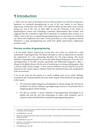 The Regulation of Geoengineering        5




1 Introduction
1. There were two spurs to this Report. First, in what we believe was a first for scrutiny by a
legislature we examined geoengineering as one of the case studies in our Report,
Engineering: turning ideas into reality.1 We wished to follow-up that earlier work. Second,
during our visit to the USA in April 2009 we met the Chairman of the House of
Representatives Science and Technology Committee, Representative Bart Gordon, who
suggested that the committees might find it beneficial to coordinate their scrutiny on a
subject. Later in the year we agreed that geoengineering was an area where we could pool
our efforts and complement each other’s work, particularly as it has a significant internal
dimension—a large geoengineering test could have global repercussions, deployment
certainly would.

Previous scrutiny of geoengineering
2. In our earlier Report, Engineering: turning ideas into reality, we carried out a wide
examination of geoengineering. The Report provided us with an opportunity to consider
the implications of a new engineering discipline for UK policy-making. The broad
definition of geoengineering that we used in the earlier Report holds good: we use the term
“geoengineering” to describe activities specifically and deliberately designed to effect a
change in the global climate with the aim of minimising or reversing anthropogenic (that
is, human made) climate change.2 A more succinct definition was provided by one of the
witnesses to the current inquiry, Professor Keith: the intentional large-scale manipulation
of the environment.3

3. To set the scene for this inquiry it is worth recalling some of our earlier findings,
conclusions and recommendations from the earlier inquiry which informed our approach
to this inquiry.

    •    We noted that unlike mitigation and adaptation to climate change, the UK had not
         developed any policies relating to geoengineering research or its potential role in
         mitigating against climate change.4

    •    We did not consider a narrow definition of geoengineering technologies to be
         helpful and took the view that technologies to reduce solar insolation5 and to
         sequester carbon should both be considered as geoengineering options.6




1   Innovation, Universities, Science and Skills Committee, Fourth Report of Session 2008–09, Engineering: turning ideas
    into reality, HC 50–I, chapter 4

2   HC (2008-09) 50–I, para 160

3   DW Keith, “Geoengineering the climate: history and prospect”, Annual Review of Energy and the Environment,
    (2000) 25:245–284

4   HC (2008–09) 50–I, para 159

5   Insolation is the offsetting of greenhouse warming by reducing the incidence and absorption of incoming solar
    (short-wave) radiation.

6   HC (2008–09) 50–I, para 182
 