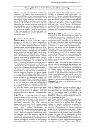 Science and Technology Committee: Evidence     Ev 9



                  13 January 2010 Dr Jason Blackstock, Professor David Keith and John Virgoe


military use of environmental modiﬁcation                  militaristic interests, but simply national climatic
techniques. That does not mean, however, that the          interests by developing these technologies. For
development of these sorts of techniques would not         example, on the next attempt at Copenhagen, the
give rise to concerns, and that is certainly the case if   next attempt to get mitigation discussions going,
militaries or, indeed, powerful governments were           there will be these arguments. I would agree with Mr
seen to be involved in developing some of these            Virgoe, we are not ready for international
techniques. If we decide to move ahead with                negotiations, but, I think, particularly by countries
researching and possibly deploying these sorts of          that are now starting serious geoengineering
techniques, I think one of the big challenges for the      research, there needs to be an attempt to engage a
world will be how do you actually deal with those          broader dialogue with those countries which would
sort of concerns? As I say, I think the legal position     otherwise feel marginalised on these subjects.
is that this would not be allowed under the
Convention, but that does not mean there would not
be concerns about it.                                      Q15 Mr Boswell: My speciﬁc question was about the
                                                           regulation of these processes and what might be
                                                           termed the international validation of them. It
Q14 Chairman: Professor Keith.                             would seem to me (and this prompted my asking to
Professor Keith: I would echo Mr Virgoe’s                  intervene) that the UN Charter and the principle of
comments on this. Let us try getting a scenario on         self-defence, at one level, could actually be invoked
the table. If a very small state, right now, decided to    by a nation state who wanted to do this by saying, “It
go out and deploy geoengineering with no prior             is essential we do this in order to protect ourselves.”
consultation and with no adequate margin to go on,         Perhaps you would like to comment on that.
then, whether or not we had some prearranged               Secondly, there is some analogy with the
international regime, it is pretty clear that the great    development of nuclear programmes, for example,
powers would stop that small state. On the other           in states which are not at the moment nuclear
hand, if a large state—and that does not necessarily       weapon states. There may be some suggestion that
mean a rich ﬁrst-world country—began a serious             they are able to shelter under civilian regimes in
ten-year programme of geoengineering research,             order to develop what are essentially nuclear
subscale testing, and if that programme has                military programmes. Do you have any comments
international transparency in the form of an               on those two?
advisory committee that had some of the world’s            Professor Keith: Let me pick up on the connection of
best scientists, and then that state moved, after, say,    nuclear weapons and point out that we do not just
a decade, to say, “We are going to begin slowly and        succeed on an international basis by formal treaties.
incrementally subscale deployment because we feel it       Normal behaviour is very important, even if they are
will protect our world’s interests”, it would be           not formally within a treaty. So the norm that said
extremely hard to stop. That state would eVectively        no state should have that ﬁrst use of nuclear
seize the initiative, especially if it was a nuclear       weapons, no ﬁrst use for them, had a profound role
power state. The reality here is that there are limits     in the Cold War and yet it was not the core of any
to what we can do in international law because, in         treaty. I think what we need to develop here are both
the end, this gets to the core national interest. That     norms and treaties and we should not look at
is not to say we should not try, because, I think, in      necessarily getting through a written treaty.
the end, the stability of the world is going to depend     Chairman: I am going to leave that there and bring
on this over time, but I would use this example to         in Dr Brian Iddon.
give you a sense of just how valuable it will be. Let
us say China decided to do some modiﬁcation that
they think will improve their monsoon but make             Q16 Dr Iddon: Good morning, gentlemen. Are we
India’s monsoon worse: that will not be directly, as       quite clear about the width of geoengineering? What
John says, prohibited by an ENMOD treaty, but              I mean by that is that weather-changing techniques
there is no question that will have a military response    such as cloud seeding might be considered to be
on all sides.                                              geoengineering. Do you encompass those
Dr Blackstock: I would build on Professor Keith’s          techniques within your deﬁnition? Could we start
statement quickly and say that those two scenarios         with John Virgoe perhaps?
that he painted are the ends of the spectrum of            John Virgoe: I certainly would not encompass that.
possibilities, but as geoengineering research is           One of the criteria for me for geoengineering is that
developing, particularly on solar radiation                the eVect needs to be at a global level, and cloud
management, somewhere in the middle ground                 seeding is a weather modiﬁcation technique. We
seems more likely at this stage, where powerful            should not get hung up, though, on the precise
nations      begin     research     programmes      on     deﬁnition of geoengineering for a couple of reasons.
geoengineering and other states’ perceptions of how        One is that the term is a very scary term and I think it
transparent that is. For example, the EU, the UK           does inhibit sensible debate around these techniques.
and the US are all having these conversations about        The second is that the term has come to encompass
geoengineering; developing countries are not yet           at least two quite diVerent things which are both
present. We need to consider the knock-on                  technically diVerent. I am talking about techniques
consequences of that middle ground perception that         for solar radiation management on the one hand and
powerful countries are beginning to develop these          for taking CO2 or other greenhouse gases out of the
technologies and may be pursuing not necessarily           atmosphere on the other. They are quite diVerent
 