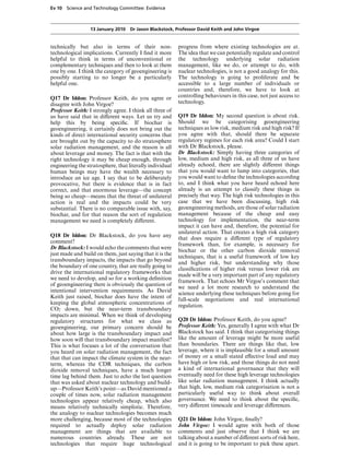 Ev 10 Science and Technology Committee: Evidence



                  13 January 2010 Dr Jason Blackstock, Professor David Keith and John Virgoe


technically but also in terms of their non-               progress from where existing technologies are at.
technological implications. Currently I ﬁnd it more       The idea that we can potentially regulate and control
helpful to think in terms of unconventional or            the technology underlying solar radiation
complementary techniques and then to look at them         management, like we do, or attempt to do, with
one by one. I think the category of geoengineering is     nuclear technologies, is not a good analogy for this.
possibly starting to no longer be a particularly          The technology is going to proliferate and be
helpful one.                                              accessible to a large number of individuals or
                                                          countries and, therefore, we have to look at
Q17 Dr Iddon: Professor Keith, do you agree or            controlling behaviours in this case, not just access to
disagree with John Virgoe?                                technology.
Professor Keith: I strongly agree. I think all three of
us have said that in diVerent ways. Let us try and        Q19 Dr Iddon: My second question is about risk.
help this by being speciﬁc. If biochar is                 Should we be categorising geoengineering
geoengineering, it certainly does not bring out the       techniques as low risk, medium risk and high risk? If
kinds of direct international security concerns that      you agree with that, should there be separate
are brought out by the capacity to do stratosphere        regulatory regimes for each risk area? Could I start
solar radiation management, and the reason is all         with Dr Blackstock, please.
about leverage and money. The fact is that with the       Dr Blackstock: Simply having three categories of
right technology it may be cheap enough, through          low, medium and high risk, as all three of us have
engineering the stratosphere, that literally individual   already echoed, there are slightly diVerent things
human beings may have the wealth necessary to             that you would want to lump into categories, that
introduce an ice age. I say that to be deliberately       you would want to deﬁne the technologies according
provocative, but there is evidence that is in fact        to, and I think what you have heard echoed here
correct, and that enormous leverage—the concept           already is an attempt to classify these things in
being so cheap—means that the threat of unilateral        precisely that way. The high risk technologies in this
action is real and the impacts could be very              case that we have been discussing, high risk
substantial. There is no comparable issue with, say,      geoengineering methods, are those of solar radiation
biochar, and for that reason the sort of regulation       management because of the cheap and easy
management we need is completely diVerent.                technology for implementation, the near-term
                                                          impact it can have and, therefore, the potential for
                                                          unilateral action. That creates a high risk category
Q18 Dr Iddon: Dr Blackstock, do you have any
                                                          that does require a diVerent type of regulatory
comment?
                                                          framework than, for example, is necessary for
Dr Blackstock: I would echo the comments that were
                                                          biochar or the other carbon dioxide removal
just made and build on them, just saying that it is the
                                                          techniques, that is a useful framework of low key
transboundary impacts, the impacts that go beyond
                                                          and higher risk, but understanding why those
the boundary of one country, that are really going to
                                                          classiﬁcations of higher risk versus lower risk are
drive the international regulatory frameworks that
                                                          made will be a very important part of any regulatory
we need to develop, and so for a working deﬁnition
                                                          framework. That echoes Mr Virgoe’s comment that
of geoengineering there is obviously the question of
                                                          we need a lot more research to understand the
intentional intervention requirements. As David
                                                          science underlying these techniques before going for
Keith just raised, biochar does have the intent of
                                                          full-scale negotiations and real international
keeping the global atmospheric concentrations of
                                                          regulation.
CO2 down, but the near-term transboundary
impacts are minimal. When we think of developing
regulatory structures for what we class as                Q20 Dr Iddon: Professor Keith, do you agree?
geoengineering, our primary concern should be             Professor Keith: Yes, generally I agree with what Dr
about how large is the transboundary impact and           Blackstock has said. I think that categorising things
how soon will that transboundary impact manifest?         like the amount of leverage might be more useful
This is what focuses a lot of the conversation that       than boundaries. There are things like that, low
you heard on solar radiation management, the fact         leverage, where it is implausible for a small amount
that that can impact the climate system in the near-      of money or a small stated eVective load and may
term, whereas the CDR techniques, the carbon              have high or low risk, and those things do not need
dioxide removal techniques, have a much longer            a kind of international governance that they will
time lag behind them. Just to echo the last question      eventually need for these high leverage technologies
that was asked about nuclear technology and build-        like solar radiation management. I think actually
up—Professor Keith’s point—as David mentioned a           that high, low, medium risk categorisation is not a
couple of times now, solar radiation management           particularly useful way to think about overall
technologies appear relatively cheap, which also          governance. We need to think about the speciﬁc,
means relatively technically simplistic. Therefore,       very diVerent timescale and leverage diVerences.
the analogy to nuclear technologies becomes much
more challenging, because most of the technologies        Q21 Dr Iddon: John Virgoe, ﬁnally?
required to actually deploy solar radiation               John Virgoe: I would agree with both of those
management are things that are available to               comments and just observe that I think we are
numerous countries already. These are not                 talking about a number of diVerent sorts of risk here,
technologies that require huge technological              and it is going to be important to pick these apart.
 