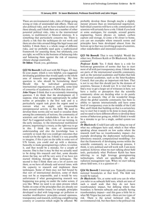 Science and Technology Committee: Evidence        Ev 11



                  13 January 2010 Dr Jason Blackstock, Professor David Keith and John Virgoe


There are environmental risks, risks of things going       probably develop these through maybe a slightly
wrong or risks of unintended side eVects. There are        messier process than an international negotiation.
also political risks, and we have touched on some of       Individual countries will have a role; communities of
these already, and I think there are a number of other     scientists will certainly have a role. I think if you look
potential political risks, risks to the international      at some analogues, for example, around genetic
system, to multilateral or bilateral relations. It is      engineering, fusion physics or, indeed, carbon
something that particularly concerns me. There is          capture and storage, to come a bit closer to home,
clearly a risk that the techniques do not work and         you can see examples where research norms and
there are also risks around things like legal issues and   principles have been developed almost from the
liability. I think there is a whole range of diVerent      bottom up in that way involving groups of scientists,
risks, and we probably need quite a sophisticated          other stakeholders and interested countries.
framework for assessing those, but ultimately, you
are right, we will be in the business of balancing risks   Q23 Mr Boswell: That is very helpful. Would the
and balancing them against the risk of runaway             other two, Professor Keith or Dr Blackstock, like to
climate change essentially.                                comment?
Dr Iddon: Thank you, gentlemen.                            Professor Keith: Yes. I think there is a role for
                                                           bottom-up generation of norms that has to start
Q22 Mr Boswell: I will start with Mr Virgoe, if I may.     most of all with just transparency alone. I think there
In your paper, which is very helpful, you suggested        are parts of the international scientiﬁc community,
developing guidelines that would apply to the whole        such as the national academies and bodies that link
area of research into geoengineering. My ﬁrst              the national academies, such as the InterAcademy
question is: who should be formulating these?              Council, that can play an important role here. That
Should      this    be     individual      governments,    is not to say that this should just be the domain of
international organisations or, possibly, some kind        scientists, because it should not. It is vital that we
of consortia of academics or NGOs that does it?            ﬁnd a way to get a larger set of witnesses in here, not
John Virgoe: I think that is an extremely interesting      have a reality or perception that the scientiﬁc
question. I do think that the development of, I            community alone are deciding what to do purely
suppose, what might more appropriately be called           based on research. One of the wonderful things
norms or principles is the ﬁrst task and is a              about the global scientiﬁc community has been its
particularly urgent task given the urgent need to          ability to operate internationally and have some
restrain what we might call irresponsible                  level of transparency even in the middle of the Cold
entrepreneurial activity in this ﬁeld. We need to          War, and I think that building on that is a certain key
develop these norms and we need to socialise them          way to start but it needs to be done in many places,
among the community of nations, the community of           and we need to have diVerent eVorts to develop these
scientists and other stakeholders. How do we do            norms of behaviour going on, whilst I think it would
that? As I suggested earlier, I do not see turning, in     be a mistake to go for a single, uniﬁed system too
the early instance, to the international multilateral      early.
process, negotiating it a treaty, as the right way to go   Dr Blackstock: Could I just add one thing on top of
in this. I think the state of international                what my colleagues have said, which is that when
understanding and also the knowledge base is               speaking about research on low scales where the
currently so weak that you could get outcomes that         research itself has no transboundary impact—for
would not be the right one. I think it is very possible    example developing the deployment technologies,
to imagine, if this is put on the table in some sort of    laboratory research, computational modelling—for
UN forum, you could end up with a decision,                that the framework of developing norms within the
basically, to make geoengineering a taboo, to outlaw       scientiﬁc community as a bottom-up process, I
it, and that would be a mistake, for a couple of           think, is very political and will work well. I am more
reasons. One is that it may be that we actually need       sceptical, however, when we start talking about ﬁeld
to be doing this research and that, some decades           tests, particularly what Professor Keith has been
down the line, we will be very sorry if we have not        referring to as high leverage geoengineering
started thinking through these techniques. The             technologies, which are speciﬁcally the solar
second is that I think there are a lot of actors out       radiation management type. When we start talking
there, as we have all already said several times, with     about ﬁeld tests, it is a question of—
the capacity to research and implement these
techniques. Some of them may not feel bound by             Q24 Mr Boswell: I interrupt you. Typically crossing
that sort of international decision, some of them          national boundaries at that level. The ﬁeld test
may not be as responsible, and it would be very            would be typical.
unfortunate if what geoengineering research was            Dr Blackstock: Yes, at some scale you can do what
happening was going on under the radar screen, if          you refer to as subscale ﬁeld tests, which are tests of
you like. What we need is an open process which            such a small scale that they do not have
builds on some of the principles that are already out      transboundary impact, but deﬁning where that
there around similar issues; for example, principles       boundary is between subscale and actually having
developed to deal with long-range air pollution or         transboundary impact—and this goes a little bit to
weather modiﬁcation: principles around openness,           what Mr Virgoe has just said—there are two types of
transparency and research, notifying a neighbouring        risk. There is the actual technical risk, the
country or countries which might be aVected. We            environmental risk, but then there is the political risk
 