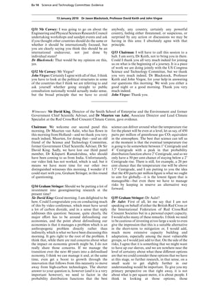 Ev 14 Science and Technology Committee: Evidence



                  13 January 2010 Dr Jason Blackstock, Professor David Keith and John Virgoe


Q31 Mr Cawsey: I was going to go on about the              anybody, any country, certainly any powerful
Engineering and Physical Sciences Research Council         country, feeling either threatened, or suspicious, or
undertaking workshops and sandpit events and ask           surprised by any action or discussions we may be
if you thought other countries should do the same or       having in this area: I absolutely agree with that
whether it should be internationally focused, but          principle.
you are clearly saying you think this should be an
international endeavour, not just done by                  Q33 Chairman: I will have to call this session to a
individual states?                                         halt. I am sorry, Dr Keith, not to bring you in there.
Dr Blackstock: That would be my opinion on this,           Could I thank you all very much indeed for joining
yes.                                                       us on what is the beginning of a journey. It is a piece
                                                           of work we are doing jointly with the US Congress
Q32 Mr Cawsey: Mr Virgoe?                                  Science and Technology Committee, but we thank
John Virgoe: Certainly I agree with all of that. I think   you very much indeed, Dr Blackstock, Professor
you have to look at the political structures in some       Keith and John Virgoe, for your help in answering
of the countries that I think we are referring to and      our questions this morning. We wish you either a
ask yourself whether going straight to public              good night or a good morning. Thank you very
consultation nationally would actually make sense,         much indeed.
but the broad principle that we have to avoid              John Virgoe: Thank you.



Witnesses: Sir David King, Director of the Smith School of Enterprise and the Environment and former
Government Chief Scientiﬁc Adviser, and Dr Maarten van Aalst, Associate Director and Lead Climate
Specialist at the Red Cross/Red Crescent Climate Centre, gave evidence.

Chairman: We welcome our second panel this                 science can deliver around what the temperature rise
morning, Dr Maarten van Aalst, who has ﬂown in             for the planet will be even at a level, let us say, of 450
this morning from Holland—and we thank you very            parts per million of greenhouse gas CO2 equivalent
much indeed, Maarten, for doing that—and an old            in the atmosphere. The best that science can tell us
friend of the Science and Technology Committee,            at the moment is that the eventual temperature rise
former Government Chief Scientiﬁc Adviser, Dr Sir          is going to lie somewhere between 1) Centigrade and
David King. Sadly, we have lost our third panel            4) Centigrade with a peak in that probability
member, Dr Kilaparti Ramakrishna, who should               distribution function above 2) Centigrade, and so we
have been coming to us from India. Unfortunately,          only have a 50 per cent chance of staying below a 2)
our video link has not worked, which is sad, but it        Centigrade rise. There is still, for example, a 20 per
means we have more time for our other two                  cent chance that the temperature rise will be above
distinguished witnesses this morning. I wonder if I        3.5) Centigrade, and I am putting to you the idea
could start with you, Graham Stringer, in this round       that the 450 parts per million ﬁgure is what we ought
of questioning.                                            to aim for globally—it is the lowest ﬁgure that is
                                                           manageable—but even there we have to manage
Q34 Graham Stringer: Should we be putting a lot of         risks by keeping in reserve an alternative way
investment into geoengineering research at the             forward.
present time?
Sir David King: Good morning. I am delighted to be         Q35 Graham Stringer: Dr Aalst?
here. Could I congratulate you on conducting much          Dr Aalst: First of all, let me say that I am not
of this by video conference, which must have saved         speaking on behalf of either the British Red Cross or
a lot of carbon dioxide, and in a sense that reply         the International Federation of Red Cross/Red
addresses this question: because, quite clearly, the       Crescent Societies but in a personal expert capacity.
major eVort has to be around defossilising our             I would echo many of these remarks. I think we need
economies, and the point about defossilising our           to be cautious of investing at too large a scale to even
economies is that it manages a problem which is an         give the impression that this is a suitable alternative
anthropogenic problem directly rather than                 in the short-term to mitigation or, I would add,
indirectly, which is what we have been discussing this     much more extensive capacity building and
morning. It gets right to the root of the problem. I       adaptation, especially among the most vulnerable
think that, while there are real concerns about what       groups, so I would just add to that. On the side of the
the impact on economic growth might be, I do not           risks, I agree that it is something that we might want
really share those concerns. If we manage the              to have up our sleeves, and we are nowhere near the
transition over the next 40 years into a defossilised      level of certainty about what these diVerent options
economy, I think we can manage it and, at the same         are that we could consider these options that we have
time, even get a boost to growth through the               at this stage, so further research, in that sense, on a
innovation that follows from this necessity to move        small scale to get slightly further in our
away from high-carbon technologies. The shorter            understanding would be important. To give you my
answer to your question is, however (and it is a very      primary perspective on that right away, it is not
important however), we need to factor in the               about what is per square metre, it is about people. I
probability distribution functions that the best           think in looking at those options, those
 