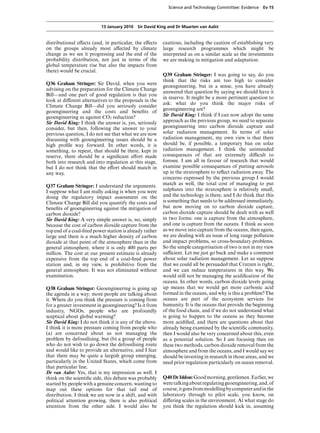Science and Technology Committee: Evidence    Ev 15



                          13 January 2010 Sir David King and Dr Maarten van Aalst


distributional eVects (and, in particular, the eVects    cautious, including the caution of establishing very
on the groups already most aVected by climate            large research programmes which might be
change as we see it progressing and the end of the       interpreted as on a similar scale as the investments
probability distribution, not just in terms of the       we are making in mitigation and adaptation.
global temperature rise but also the impacts from
there) would be crucial.
                                                         Q39 Graham Stringer: I was going to say, do you
                                                         think that the risks are too high to consider
Q36 Graham Stringer: Sir David, when you were
                                                         geoengineering, but in a sense, you have already
advising on the preparation for the Climate Change
                                                         answered that question by saying we should have it
Bill—and one part of good regulation is that you
                                                         in reserve. It might be a more pertinent question to
look at diVerent alternatives to the proposals in the
                                                         ask: what do you think the major risks of
Climate Change Bill—did you seriously consider
                                                         geoengineering are?
geoengineering and the costs and beneﬁts of
geoengineering as against CO2 reduction?                 Sir David King: I think if I can now adopt the same
Sir David King: I think the answer is, yes, seriously    approach as the previous group, we need to separate
consider, but then, following the answer to your         geoengineering into carbon dioxide capture and
previous question, I do not see that what we are now     solar radiation management. In terms of solar
discussing with geoengineering issues should be a        radiation management, my own view is that there
high proﬁle way forward. In other words, it is           should be, if possible, a temporary ban on solar
something, to repeat, that should be there, kept in      radiation management. I think the unintended
reserve, there should be a signiﬁcant eVort made         consequences of that are extremely diYcult to
both into research and into regulation at this stage,    foresee. I am all in favour of research that would
but I do not think that the eVort should match in        examine possible consequences of putting aerosols
any way.                                                 up in the stratosphere to reﬂect radiation away. The
                                                         concerns expressed by the previous group I would
Q37 Graham Stringer: I understand the arguments.         match as well, the total cost of managing to put
I suppose what I am really asking is when you were       sulphates into the stratosphere is relatively small,
doing the regulatory impact assessment on the            and the technology is there, and I do think that this
Climate Change Bill did you quantify the costs and       is something that needs to be addressed immediately,
beneﬁts of geoengineering against the mitigation of      but now moving on to carbon dioxide capture,
carbon dioxide?                                          carbon dioxide capture should be dealt with as well
Sir David King: A very simple answer is, no, simply      in two forms: one is capture from the atmosphere,
because the cost of carbon dioxide capture from the      and one is capture from the oceans. I think as soon
top end of a coal-ﬁred power station is already rather   as we move into capture from the oceans, then again,
large and there is a much higher density of carbon       we are dealing with an issue of long range pollution
dioxide at that point of the atmosphere than in the      and impact problems, so cross-boundary problems.
general atmosphere, where it is only 400 parts per       So the simple categorisation of two is not in my view
million. The cost at our present estimate is already     suYcient. Let me just go back and make a comment
expensive from the top end of a coal-ﬁred power          about solar radiation management. Let us suppose
station and, in my view, is prohibitive from the         that we could all be persuaded that Crutzen is right,
general atmosphere. It was not eliminated without        and we can reduce temperatures in this way. We
examination.                                             would still not be managing the acidiﬁcation of the
                                                         oceans. In other words, carbon dioxide levels going
Q38 Graham Stringer: Geoengineering is going up          up means that we would get more carbonic acid
the agenda in a way: more people are talking about       formed in the oceans, and why is this a problem? The
it. Where do you think the pressure is coming from       oceans are part of the ecosystem services for
for a greater investment in geoengineering? Is it from   humanity. It is the oceans that provide the beginning
industry, NGOs, people who are profoundly                of the food chain, and if we do not understand what
sceptical about global warming?                          is going to happen to the oceans as they become
Sir David King: I do not think it is any of the above.   more acidiﬁed, and there are questions about that
I think it is more pressure coming from people who       already being examined by the scientiﬁc community,
(a) are concerned about us not managing the              then I would also be very concerned about this, even
problem by defossilising, but (b) a group of people      as a potential solution. So I am focusing then on
who do not wish to go down the defossilising route       these two methods, carbon dioxide removal from the
and would like to provide an alternative, and I fear     atmosphere and from the oceans, and I would say we
that there may be quite a largish group emerging,        should be investing in research in those areas, and we
particularly in the United States, which come from       need prior regulation particularly on ocean removal.
that particular line.
Dr van Aalst: Yes, that is my impression as well. I
think on the scientiﬁc side, this debate was probably    Q40 Dr Iddon: Good morning, gentlemen. Earlier, we
started by people with a genuine concern, wanting to     were talking about regulating geoengineering, and, of
map out these options for that tail end of               course, it goes from modelling by computer and in the
distribution. I think we are now in a shift, and with    laboratory through to pilot scale, you know, on
political attention growing, there is also political     diVering scales in the environment. At what stage do
attention from the other side. I would also be           you think the regulation should kick in, assuming
 
