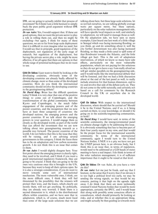Science and Technology Committee: Evidence       Ev 17



                           13 January 2010 Sir David King and Dr Maarten van Aalst


IPR, are we going to actually inhibit that process of      talking about here, but these large scale solutions, let
investment? So I think I am a little hesitant to simply    us not kid ourselves, we are talking globally average
back the pure public good argument without IPR             watts per square metre, but these options,
protection.                                                particularly on the solar radiation management side,
Dr van Aalst: Yes, I would support that. If these are      will have speciﬁc local impacts as well, and similarly
good options, then we want the private sector to play      to adaptation, we will need to manage those as well.
a role in rolling them out, and then we might be           On the adaptation side, we have seen so many
excluding—but again, I think for many of these             examples, I just heard one last week of a little village
questions, we are so far from large scale deployment       in Senegal which was facing increasing ﬂooding, so
that it is diYcult to even imagine what we need, but       you think, go and do something about it; well the
I would say that in principle, good regulation of the      city further downstream was also facing increased
deployment, not regulation of the early stage of           ﬂooding, so they made a little canal to spill some of
research, but regulation of the deployment, but            that ﬂoodwater towards the Atlantic, and the little
having the private sector play a role, might be more       village got hurt. This is the sort of adaptation
eVective, if we all agree that there are options in that   intervention, of which we know so many have side
whole range of potential techniques that we do want        eVects, particularly on the most vulnerable
to use.                                                    populations, which are not paying for the solutions
                                                           so they do not get to have a say. I am really afraid we
                                                           will get similar parallels on the geoengineering side,
Q44 Dr Iddon: I just want to ﬁnish by looking at the       and I would really like the international debate that
developing countries, obviously some of the                will be fostered, and that we had a little discussion
developing countries are already badly aVected by          about at the end of the last panel as well, to really
climate change, more so than some of the developed         include attention for that human dimension, and to
countries. How do you think the international              try and involve that side of the debate early on. They
community should involve the developing countries          do not come to the table naturally, and certainly not
in the geoengineering debate?                              based on a call for comments by the Research
Sir David King: Brian has the diYcult questions            Council in the UK or anywhere else in the
today! I think it is very clear that one of the positive   developed world.
things to come out of Copenhagen, and the
transformation of the global community between
Kyoto and Copenhagen, is the much fuller                   Q45 Dr Iddon: With respect to the international
engagement of the emerging powers and of the               discussion, where should that be carried on? Should
poorer countries, and the recognition that we now          it be in the United Nations, and if so, is it being
have at least three categories of countries: the           carried on there, to your knowledge, or should it be
developed nations, the emerging powers and the             going on in the scientiﬁc/engineering communities,
poorer countries. If we talk about the emerging            or both?
powers in your question, I would engage them as            Sir David King: I would have said, in terms of the
closely as the developed world, as part of the world       scientiﬁc community, the intergovernmental panel
that can aVord the investment that we are now              on climate change ought to be addressing this issue.
talking about into geoengineering research as a            It is obviously something that has to become part of
possible way forward. The poorer countries of the          their four yearly report in my view, and that would
world, I do not believe that this is the issue that they   be the proper focus for the international scientiﬁc
will be raising, and I am advising several                 community. In terms of the international
governments in this category. I think the focus there      community, again I would turn to the United
has to be on adaptation and low carbon economic            Nations bodies, UNEP, it is a pity we have not got
growth. I do not think this is an issue that comes         the UNEP person here, is an obvious body, but I
to them.                                                   think this is an issue that, in terms of regulation,
Dr van Aalst: I would slightly disagree here. Your         would need to be addressed at a G20 heads of states
ﬁrst point about the emerging powers is clearly right,     meeting to have a real impact. I do think in terms of
they need to be involved, and I think if you want a        the solar radiation management, it is of suYcient
good international regulatory framework, they are          importance that it ought to be raised at that level.
going to be crucial. I think they are going to be the
ones very cautious once this is brought to the UN,         Q46 Dr Iddon: Dr van Aalst, do you have a view
because they want to keep all their options open. So       on this?
it is also a strategic consideration, if you do want to    Dr van Aalst: Let me just be frank, and say that I
move towards some sort of international                    hesitate, in the sense that I worry that if we elevate it
mechanism. The more vulnerable ones, I think, are          to too high a political level too early, we may be
the more diYcult ones, I think they will feel              sending the wrong signals, so that would be my
threatened by the possibility that the winners will        concern, putting it that high on the agenda right
protect their wins, and the losers, which clearly are      away. I do think that there are more technically
mostly them, will not get anything. So politically,        oriented United Nations bodies that would be more
they are already very worried. I think there is a          appropriate, certainly the IPCC, and I would hope
second dimension to it, which is the distributional        that along with possibly some conscious eVorts at
eVects within countries, and we have seen that in          consultation, which should primarily be looking at
adaptation, which is, of course, much more local           risks, and at whether this is an appropriate thing,
than some of the large scale solutions that we are         and might actually be then guiding us towards more
 
