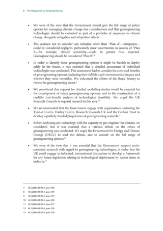 6    The Regulation of Geoengineering




     •    We were of the view that the Government should give the full range of policy
          options for managing climate change due consideration and that geoengineering
          technologies should be evaluated as part of a portfolio of responses to climate
          change, alongside mitigation and adaptation efforts.7

     •    The decision not to consider any initiative other than “Plan A”—mitigation—
          could be considered negligent, particularly since uncertainties in success of “Plan
          A—for example, climate sensitivity—could be greater than expected.
          Geoengineering should be considered “Plan B”.8

     •    In order to identify those geoengineering options it might be feasible to deploy
          safely in the future, it was essential that a detailed assessment of individual
          technologies was conducted. This assessment had to consider the costs and benefits
          of geoengineering options, including their full life-cycle environmental impact and
          whether they were reversible. We welcomed the efforts of the Royal Society to
          review the geoengineering sector.9

     •    We considered that support for detailed modelling studies would be essential for
          the development of future geoengineering options, and to the construction of a
          credible cost-benefit analysis of technological feasibility. We urged the UK
          Research Councils to support research in this area.10

     •    We recommended that the Government engage with organisations including the
          Tyndall Centre, Hadley Centre, Research Councils UK and the Carbon Trust to
          develop a publicly-funded programme of geoengineering research.11

     •    Before deploying any technology with the capacity to geo-engineer the climate, we
          considered that it was essential that a rational debate on the ethics of
          geoengineering was conducted. We urged the Department for Energy and Climate
          Change (DECC) to lead this debate, and to consult on the full range of
          geoengineering options.12

     •    We were of the view that it was essential that the Government support socio-
          economic research with regard to geoengineering technologies, in order that the
          UK could engage in informed, international discussions to develop a framework
          for any future legislation relating to technological deployment by nation states or
          industry.13




7    HC (2008–09) 50–I, para 185

8    HC (2008–09) 50–I, para 187

9    HC (2008–09) 50–I, para 197

10   HC (2008–09) 50–I, para 203

11   HC (2008–09) 50–I, para 217

12   HC (2008–09) 50–I, para 226

13   HC (2008–09) 50–I, para 229
 