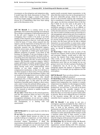 Ev 18 Science and Technology Committee: Evidence



                           13 January 2010 Sir David King and Dr Maarten van Aalst


investments on the mitigation and adaptation sides.       against purely economic impact assessments, in the
I would hope that those discussions in those UN           sense that they tend to lose out on the perspective of
bodies would then trigger a much wider debate,            the most vulnerable groups, which do not count
involving a larger range of stakeholders, and a more      much on the economic analysis side sometimes, so
diverse set of stakeholders than have been taking         that is something to consider. On the compensation
part in this discussion so far.                           side, again, my previous comment hints at the fact
                                                          that I think we are very early in the game to be
                                                          talking about that even, but if we were, the
                                                          attribution question is going to be as diYcult or
Q47 Mr Boswell: It is coming across to me,                probably more diYcult as it is for mitigation, or for
gentlemen, that it seems that witnesses are looking at    carbon dioxide emissions. So I think that is a critical
this as being a contingency if defossilisation does not   one, that we need to consider in how we treat this as a
do the job, and I suppose it is the nature of a           risk management option in the end. If we would ever
contingency that it needs to be ready to go fairly        deploy these options, we would be throwing it out on
quickly if that situation arises, although we are not     the world, and the attribution would make it diYcult
committing ourselves to that yet. I am really asking      for anyone actually to take the blame, so there will
a little bit more, if I may, about research into the      be losers, but the losers will not be able to defend
impacts, and the importance of doing that now, and        themselves in court possibly, to some extent, unless
also, and this has been touched on in evidence, in        we go towards precautionary principles and so forth,
particular research into the diVerential impacts,         but then from my perspective, at this stage in the
either by nation states, and that may be a contingent     game, we should be keeping them oV the table
matter, or regionally, or within quite small areas or     mostly.
diVerent categories of people. I can think of hill        Sir David King: I think the issue in terms of the
farming, for example, if one was looking at that. I       research into impacts, both in terms of the physical
just wonder if Sir David and Dr van Aalst could say       and economic impacts, would need to take into
something about the importance of that research, as       account the impacts from rising temperature. In
it were, digging down into this, in terms of physical     other words, we are talking about an issue that
impacts, also possibly economic impacts, which I          would come into play if we are in that piece of the
suspect spills back into public acceptability, and the    distribution curve that we are hoping we are not
ﬁnal point would be, to bring all this together, what     going to move into. So this is going to be playing oV
about having some prior understanding about               a temperature rise of, let us say, 3.5 degrees
whether or not there needed to be some                    centigrade against the impacts of whatever might
compensation mechanism, so that if we did have to         happen if we, for example, put up sulphates into the
use these weapons at short notice, if I may call them     stratosphere.
that, would we have got the machinery in place, and
we would not be bogged down in yet another round          Q49 Mr Boswell: There are always choices, are there
of international argument about who should                not, between two diYcult scenarios?
compensate who, or what could be done to mitigate         Sir David King: Right. I think this is an enormously
it in individual cases. Is that clear? So with the        complicated series of questions. If we look at the
backdrop of possible need to deploy at short notice,      impacts from temperature rise, whether it is purely
and a need to keep the political debate going, it is      temperature rise, whether it is the changes in weather
really looking at what research do we need to do, and     patterns, rainfall patterns, and therefore food
in particular, how do we need to handle the ﬁndings       productivity, sea level rises, if you look at all those
of that research in relation to smaller impacts on        impacts against the possible impacts of an
individual groups?                                        intervention of the kind we are now discussing, I
Dr van Aalst: I think these are the critical questions,   think that this is an issue that we cannot really tackle
and also the questions where we have to be quite          in advance. We are now talking 40 years in advance
honest, particularly for the solar radiation              of the situation arising. But we just need to
management techniques, we are now in a stage of           remember that it is going to be a balance of impacts.
such high uncertainty that we are not really yet doing
risk management, it is dealing with vast                  Q50 Mr Boswell: I am going to ask you a
uncertainties.                                            contingency question prompted by that, which is if
                                                          we were into that position, or thinking ahead at
                                                          least, to look at the scenario, what kind of
                                                          mechanism would be the best one for looking at this?
Q48 Mr Boswell: So we need to get on with that in         Because clearly, there are political feedback loops
some sense.                                               and inputs as well, and people will be trying to avoid
Dr van Aalst: Yes, getting on with that in some sense     a situation where they or their country or their
to get a slightly clearer picture on what we are          region may lose out. I mean, how on earth do we
actually looking at is important, so I also think we      keep the integrity of this process if we need it, and the
are not yet at a stage where we can do proper             management of it, because of its scale?
economic impact assessments, I think the                  Sir David King: We are already seeing, Mr Boswell,
uncertainties are probably too large for most of these    the problems of trying to achieve equity in
techniques, although you can do some back of the          negotiations around dealing with CO2 emissions,
envelope calculations possibly. I would caution           and the equity issues that would arise around what
 
