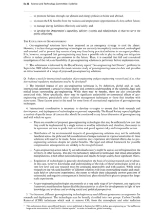 Ev 20 Science and Technology Committee: Evidence




       — to promote fairness through our climate and energy policies at home and abroad;
       — to ensure the UK beneﬁts from the business and employment opportunities of a low carbon future;
       — to manage energy liabilities eVectively and safely; and
       — to develop the Department’s capability, delivery systems and relationships so that we serve the
         public eVectively.

The Regulation of Geo-engineering
   1. Geo-engineering2 solutions have been proposed as an emergency strategy to cool the planet.
However, it is clear that geo-engineering technologies are currently incompletely understood, undeveloped
and untested, and at present they remain a long way from being practical solutions to an urgent problem.
It is, however, recognised that geo-engineering may have a possible role to play in aiding our mitigation
eVorts to reduce greenhouse gas emissions in the future. Thus, it is essential that full and considered
investigation of the risks and feasibility of geo-engineering solutions is performed before implementation.
  2. This submission is informed by the Royal Society report “Geo-engineering the Climate”, published in
September 2009 which represents the most extensive study of geo-engineering issues to date and provides
an initial assessment of a range of proposed geo-engineering solutions.

Q. Is there a need for international regulation of geo-engineering and geo-engineering research and, if so, what
international regulatory mechanisms need to be developed?
   3. The intended impact of any geo-engineering technique is, by deﬁnition, global and, as such,
international agreement is crucial to ensure clarity and common understanding of the scientiﬁc, legal and
ethical issues surrounding geo-engineering. While there may be beneﬁts, there are also considerable
associated risks. More speciﬁcally, there may be signiﬁcant undesirable environmental eVects of geo-
engineering solutions, particularly solar radiation management techniques or those that interfere with
ecosystems. These factors point to the need for some form of international regulation of geo-engineering
techniques.
   4. International coordination is necessary to develop strategies to ensure that both research and
development, and deployment of technologies are pursued responsibly. The Royal Society report highlights
a number of speciﬁc issues of concern that should be considered in any future discussion of geo-engineering
and with which we agree:
       — There are a number of proposed geo-engineering technologies that may be suYciently low cost that
         they could be implemented by a single nation or wealthy individuals and, therefore, there needs to
         be agreement on how to guide their activities and guard against risky and irresponsible action.
       — Distribution of the environmental impacts of geo-engineering solutions may not be uniformly
         beneﬁcial across the globe and full consideration of unique national or regional sensitivities to these
         solutions will need to be made. Some countries may experience detrimental eVects due to geo-
         engineering solutions despite net global beneﬁts. The legal and ethical framework for possible
         compensation arrangements are unlikely to be straightforward.
       — A geo-engineering action taken by an individual country might be seen as an infringement on the
         territory of other nations. This may be particularly relevant to techniques that entail atmospheric
         manipulations, which aVect national airspace and need to be large-scale to have signiﬁcant eVects.
       — Regulation of technologies is generally developed on the basis of existing research and evidence.
         In this case, however, knowledge and understanding of the risks of these technologies is still at a
         very low level and any research must be conducted responsibly and with caution. While initial
         research on the risks and feasibility of diVerent solutions will focus on modelling studies and small-
         scale ﬁeld or laboratory experiments, the extent to which these adequately answer questions of
         unintended and negative consequences is limited and plans should be in place to prepare for large-
         scale experiments.
       — As geo-engineering technologies are presently at a very early stage of development, any regulatory
         framework must therefore feature ﬂexible characteristics to allow for developments in light of new
         knowledge and evidence and evolving social and political perspectives.
   5. Furthermore, diVerent geo-engineering technologies may need diVerent governance arrangements for
research and deployment. The technologies can be broadly classiﬁed into two groups: Carbon Dioxide
Removal (CDR) techniques which seek to remove CO2 from the atmosphere and solar radiation
2   This submission draws upon Royal Society report published in September 2009 to deﬁne geo-engineering as “the deliberate
    large-scale intervention in the Earth’s climate system” in order to moderate global warming.
 