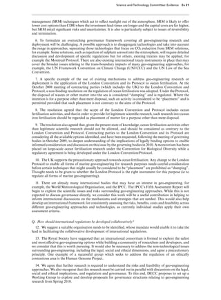 Science and Technology Committee: Evidence     Ev 21




management (SRM) techniques which act to reﬂect sunlight out of the atmosphere. SRM is likely to oVer
lower cost options than CDR where the investment lead-times are longer and the capital costs are far higher,
but SRM entail signiﬁcant risks and uncertainties. It is also is particularly subject to issues of reversibility
and termination.
  6. To formulate an overarching governance framework covering all geo-engineering research and
deployment will be challenging. A possible approach is to disaggregate technologies and take into account
the range in approaches, separating those technologies that focus on CO2 reduction from SRM solutions,
for example. Some solutions, such as injection of sulphate aerosol into the stratosphere, will require detailed
discussion and development of speciﬁc regulations but for others, existing treaties may be applied, for
example the Montreal Protocol. There are also existing international treaty instruments in place that may
cover the broader issues relating to the trans-boundary impacts of many geo-engineering approaches, for
example, the UN Framework Convention on Climate Change (UNFCCC) and the UN Law of the Sea
Convention.

   7. A speciﬁc example of the use of existing mechanisms to address geo-engineering research or
deployment is the application of the London Convention and its Protocol to ocean fertilisation. At the
October 2008 meeting of contracting parties (which includes the UK) to the London Convention and
Protocol, a non-binding resolution on the regulation of ocean fertilisation was adopted. Under the Protocol,
the disposal of wastes or other matter into the sea is considered “dumping” and is regulated. Where the
intention is for a purpose other than mere disposal, such an activity is considered to be “placement” and is
permitted provided that such placement is not contrary to the aims of the Protocol.

   8. The resolution agreed that the scope of the London Convention and Protocol includes ocean
fertilisation activities, and that in order to provide for legitimate scientiﬁc research, such research into ocean
iron fertilisation should be regarded as placement of matter for a purpose other than mere disposal.

   9. The resolution also agreed that, given the present state of knowledge, ocean fertilisation activities other
than legitimate scientiﬁc research should not be allowed, and should be considered as contrary to the
London Convention and Protocol. Contracting parties to the London Convention and its Protocol are
considering all the available options identiﬁed, and have been requested, following the meeting of governing
bodies in October 2009, to deepen understanding of the implications of legally binding options to enable
informed consideration and discussion on this issue by the governing bodies in 2010. A moratorium has been
placed on large-scale ocean fertilisation research under the Convention for Biological Diversity while a
regulatory agreement is being developed under the London Convention/Protocol.

  10. The UK supports the precautionary approach towards ocean fertilisation. Any change to the London
Protocol to enable all forms of marine geo-engineering for research purposes needs careful consideration
before certain techniques that might usually be considered to be “placement” are prohibited as “dumping”.
Thought needs to be given to whether the London Protocol is the right instrument for this purpose (ie to
regulate all forms of marine geo-engineering).

   11. There are already many international bodies that may have an interest in geo-engineering, for
example, the World Meteorological Organisation, and the IPCC. The IPCC’s Fifth Assessment Report will
begin to explore the scientiﬁc issues and risks surrounding geo-engineering approaches. While this is not
expected to discuss governance directly, we consider this work will be a useful contribution in helping to
inform international discussions on the mechanisms and strategies that are needed. This would also help
develop an international framework for consistently assessing the risks, beneﬁts, costs and feasibility across
diVerent geo-engineering approaches and technologies, as currently individual studies apply their own
assessment criteria.


Q. How should international regulations be developed collaboratively?
   12. We suggest a suitable organisation needs to be identiﬁed, whose mandate would enable it to take the
lead in facilitating the collaborative development of international regulations.

  13. The Royal Society have suggested that an international consortium is formed to explore the safest
and most eVective geo-engineering options while building a community of researchers and developers, and
we consider that this is worth pursuing. It would also be necessary to address the non-technological issues
surrounding geo-engineering, including the legal, social and ethical dimensions, and agree a precautionary
principle. One example of a successful group which seeks to address the regulation of an ethically
contentious area is the Human Genome Project.

   14. We agree that further research is required to understand the risks and feasibility of geo-engineering
approaches. We also recognise that this research must be carried out in parallel with discussions on the legal,
social and ethical implications, and regulation and governance. To this end, DECC proposes to set up a
Working Group to explore and develop proposals for governance structures relating to geo-engineering
research from Spring 2010.
 