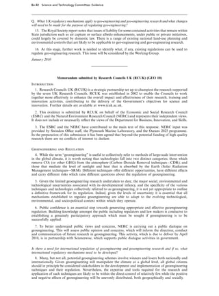 Ev 22 Science and Technology Committee: Evidence




Q. What UK regulatory mechanisms apply to geo-engineering and geo-engineering research and what changes
will need to be made for the purpose of regulating geo-engineering?
  15. The Royal Society report notes that issues of liability for some contained activities that remain within
State jurisdiction such as air capture or surface albedo enhancements, under public or private initiatives,
could largely be covered by domestic law. There is a range of existing national land-use planning and
environmental controls that are likely to be applicable to geo-engineering and geo-engineering research.

  16. At this stage, further work is needed to identify what, if any, existing regulations can be used to
regulate geo-engineering research. This issue will be considered by the Working Group.
January 2010




                 Memorandum submitted by Research Councils UK (RCUK) (GEO 10)
Introduction
  1. Research Councils UK (RCUK) is a strategic partnership set up to champion the research supported
by the seven UK Research Councils. RCUK was established in 2002 to enable the Councils to work
together more eVectively to enhance the overall impact and eVectiveness of their research, training and
innovation activities, contributing to the delivery of the Government’s objectives for science and
innovation. Further details are available at www.rcuk.ac.uk.
   2. This evidence is submitted by RCUK on behalf of the Economic and Social Research Council
(ESRC) and the Natural Environment Research Council (NERC) and represents their independent views.
It does not include or necessarily reﬂect the views of the Department for Business, Innovation, and Skills.
   3. The ESRC and the NERC have contributed to the main text of this response. NERC input was
provided by Swindon OYce staV, the Plymouth Marine Laboratory, and the Oceans 2025 programme.
In the preparation of this submission it has been agreed that beyond the potential funding of high quality
research there are no conﬂicts of interest to declare.


Geoengineering and Regulation
  4. While the term “geoengineering” is useful to collectively refer to methods of large-scale intervention
in the global climate, it is worth noting that technologies fall into two distinct categories; those which
remove CO2 (or other GHG) from the atmosphere (Carbon Dioxide Removal techniques—CDR); and
those that mediate the level of sunlight and heat that is absorbed by the Earth (Solar Radiation
Management techniques—SRM). DiVerent techniques oVer diVerent opportunities, have diVerent eVects
and carry diVerent risks which raise diVerent questions about the regulation of geoengineering.

   5. Given the limited geoengineering research undertaken to date, the major social, environmental and
technological uncertainties associated with its developmental infancy, and the speciﬁcity of the various
techniques and technologies collectively referred to as geoengineering, it is not yet appropriate to outline
a deﬁnitive framework for its regulation. Indeed, given the levels of uncertainty it is essential that all
mechanisms established to regulate geoengineering are able to adapt to the evolving technological,
environmental, and socio-political context within which they operate.

   6. Public conﬁdence is an essential step towards generating appropriate and eVective geoengineering
regulation. Building knowledge amongst the public including regulators and law makers is conducive to
establishing a genuinely participatory approach which must be sought if geoengineering is to be
successfully applied.

  7. To better understand public views and concerns, NERC is carrying out a public dialogue on
geoengineering. This will assess public opinion and concerns, which will inform the direction, conduct
and communication of future research in geoengineering. This activity, which is due to deliver by April
2010, is in partnership with Sciencewise, which supports public dialogue activities in government.


Is there a need for international regulation of geoengineering and geoengineering research and if so, what
international regulatory mechanisms need to be developed?
   8. Many, but not all, potential geoengineering schemes involve winners and losers both nationally and
internationally. Given geoengineering will manipulate the climate at a global level, all global citizens
should in principle be considered stakeholders in the development and implementation of geoengineering
techniques and their regulation. Nevertheless, the expertise and tools required for the research and
application of such techniques are likely to be within the direct control of relatively few while the positive
and negative eVects of geoengineering will be unevenly distributed, both geographically and socially.
 