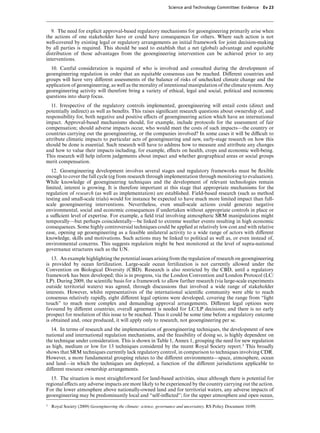 Science and Technology Committee: Evidence         Ev 23




   9. The need for explicit approval-based regulatory mechanisms for geoengineering primarily arise when
the actions of one stakeholder have or could have consequences for others. Where such action is not
well-covered by existing legal or regulatory arrangements an initial framework for joint decision-making
by all parties is required. This should be used to establish that a net (global) advantage and equitable
distribution of those advantages from the geoengineering intervention can be achieved prior to any
interventions.
  10. Careful consideration is required of who is involved and consulted during the development of
geoengineering regulation in order that an equitable consensus can be reached. DiVerent countries and
groups will have very diVerent assessments of the balance of risks of unchecked climate change and the
application of geoengineering, as well as the morality of intentional manipulation of the climate system. Any
geoengineering activity will therefore bring a variety of ethical, legal and social, political and economic
questions into sharp focus.
   11. Irrespective of the regulatory controls implemented, geoengineering will entail costs (direct and
potentially indirect) as well as beneﬁts. This raises signiﬁcant research questions about ownership of, and
responsibility for, both negative and positive eVects of geoengineering action which have an international
impact. Approval-based mechanisms should, for example, include protocols for the assessment of fair
compensation; should adverse impacts occur, who would meet the costs of such impacts—the country or
countries carrying out the geoengineering, or the companies involved? In some cases it will be diYcult to
attribute climatic impacts to particular acts of geoengineering and new, early-stage research on how this
should be done is essential. Such research will have to address how to measure and attribute any changes
and how to value their impacts including, for example, eVects on health, crops and economic well-being.
This research will help inform judgements about impact and whether geographical areas or social groups
merit compensation.
   12. Geoengineering development involves several stages and regulatory frameworks must be ﬂexible
enough to cover the full cycle (eg from research through implementation through monitoring to evaluation).
While knowledge of geoengineering techniques and the development of relevant technologies remain
limited, interest is growing. It is therefore important at this stage that appropriate mechanisms for the
regulation of research (as well as implementation) are established. Field-based research (such as method
testing and small-scale trials) would for instance be expected to have much more limited impact than full-
scale geoengineering interventions. Nevertheless, even small-scale actions could generate negative
environmental, social and economic consequences if undertaken without appropriate controls in place or
a suYcient level of expertise. For example, a ﬁeld trial involving atmospheric SRM manipulations might
temporally—but perhaps coincidentally—be linked to extreme weather events resulting in high economic
consequences. Some highly controversial techniques could be applied at relatively low cost and with relative
ease, opening up geoengineering as a feasible unilateral activity to a wide range of actors with diVerent
knowledge, skills and motivations. Such actions may be linked to political as well as, or even instead of,
environmental concerns. This suggests regulation might be best monitored at the level of supra-national
governance structures such as the UN.
   13. An example highlighting the potential issues arising from the regulation of research on geoengineering
is provided by ocean fertilization. Large-scale ocean fertilization is not currently allowed under the
Convention on Biological Diversity (CBD). Research is also restricted by the CBD, until a regulatory
framework has been developed; this is in progress, via the London Convention and London Protocol (LC/
LP). During 2009, the scientiﬁc basis for a framework to allow further research (via large-scale experiments
outside territorial waters) was agreed, through discussions that involved a wide range of stakeholder
interests. However, whilst representatives of the international scientiﬁc community were able to reach
consensus relatively rapidly, eight diVerent legal options were developed, covering the range from “light
touch” to much more complex and demanding approval arrangements. DiVerent legal options were
favoured by diVerent countries; overall agreement is needed for LC/LP decisions; and there is no early
prospect for resolution of this issue to be reached. Thus it could be some time before a regulatory outcome
is obtained and, once produced, it will apply only to research, not geoengineering per se.
  14. In terms of research and the implementation of geoengineering techniques, the development of new
national and international regulation mechanisms, and the feasibility of doing so, is highly dependent on
the technique under consideration. This is shown in Table 1, Annex 1, grouping the need for new regulation
as high, medium or low for 13 techniques considered by the recent Royal Society report.3 This broadly
shows that SRM techniques currently lack regulatory control, in comparison to techniques involving CDR.
However, a more fundamental grouping relates to the diVerent environments—space, atmosphere, ocean
and land—in which the techniques are deployed, a function of the diVerent jurisdictions applicable to
diVerent resource ownership arrangements.
  15. The situation is most straightforward for land-based activities, since although there is potential for
regional eVects any adverse impacts are more likely to be experienced by the country carrying out the action.
For the lower atmosphere above nationally-owned land and for territorial waters, any adverse impacts of
geoengineering may be predominantly local and “self-inﬂicted”; for the upper atmosphere and open ocean,
3   Royal Society (2009) Geoengineering the climate: science, governance and uncertainty. RS Policy Document 10/09;
 