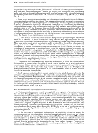 Ev 24 Science and Technology Committee: Evidence




much larger adverse impacts are possible, potentially on a global scale (indeed, for geoengineering global-
scale impacts are the intended outcome). The ocean has, however, been recognised by most countries as a
global good requiring international stewardship, with three legal instruments for potential regulation of
geoengineering in non-territorial waters: the UN Convention on Law of the Sea (UNCLOS), LC/LP; and
the CBD.
   16. In the future, assuming geoengineering occurs, its implementation and monitoring are also likely to
require a veriﬁcation-based form of regulation. These stages are also potentially problematic. Assuming that
geoengineering techniques are formally recognised as contributing to climate change mitigation (ie as part
of national commitments to international climate change agreements), such techniques will need linking to
emission trading schemes or other mechanisms that may evolve. Such regulation is essentially international
standard-setting, to verify that the amount of carbon dioxide (or other greenhouse gas) removed from the
atmosphere, or cooling achieved by other means, is as claimed. This also raises the broader point that the
development of geoengineering techniques should only be considered as complementary to other methods
of climate change mitigation and adaptation, and that the regulation of geoengineering should therefore
ensure that the aims of such methods are not compromised.
   17. As noted above, it is essential that mechanisms for the regulation of geoengineering are imbued with
a high level of ﬂexibility. This will be necessary for a variety of reasons. First, regulatory controls will need
to adapt to the evolution of environmental, scientiﬁc, technological, geo-political, economic and social risks.
Major uncertainties remain about geoengineering and it is impossible to foresee how technologies will
develop, their public conﬁdence, and the measures that will be needed to shape and respond to such
developments. In addition, environmental, geo-political, economic and social factors that will inﬂuence the
development of geoengineering are also in a constant state of ﬂux and must therefore be accounted for
through ﬂexible regulatory arrangements. For example, the low likelihood of being able to create and
maintain the decadal-to-century political stability that will be required to manage some geoengineering
projects on a global scale would need to be guarded against through suYcient ﬂexibility of regulatory
mechanisms. Research is required to both establish the extent to which such instability has been successfully
incorporated into other regulatory frameworks and the degree of instability that might reasonably be
expected to occur in the geoengineering domain.
  18. The potential eVects of geoengineering activity are transboundary in nature. Mechanisms must be
ﬂexible enough to regulate activity carried out in a wide range of locations and by a variety of people
operating under diVerent legislative, social and cultural environments. As a channel through which to trade
in the carbon market, the private sector may become an important force in the development of
geoengineering in some regions. It will therefore be vital that businesses are subject to the same stringent
controls that are applied to other bodies.
   19. It will be paramount that regulatory measures are able to respond rapidly, if necessary, following the
application of geoengineering techniques. A key criterion for geoengineering to be taken forward is the
ability for applications to be withdrawn quickly in case of negative consequences (where this action in itself
does not entail further negative impact). Rapid agreement on such decisions will be challenging for many
international bodies. A mechanism by which consensus could quickly be reached, and action taken without
unilateral counter-action in response, would need to be incorporated into regulatory measures. Research
can help inform policy makers about the sort of mechanisms and regulatory frameworks that have been able
to successfully respond in such rapid ways.

How should international regulations be developed collaboratively?
   20. The international mechanisms currently most applicable to the regulation of geoengineering activity
have not been developed for this purpose. However, through modiﬁcation and expansion, existing
international governance mechanisms should be used as much as possible, subject to rigorous evaluation of
their ﬁt for purpose. IPCC could, for example, provide a framework to establish whether there is suYcient
scientiﬁc justiﬁcation for research on diVerent techniques and, if so, where eVort ought to be focussed. The
international global change programmes, co-sponsored by International Council for Science (ICSU),
(International Geosphere-Biosphere Programme (IGBP); World Climate Research Programme (WCRP);
International Human Dimensions Programme on Global Environmental Change (IHDP) and Diversitas;
grouped under the Earth System Science Partnership, (ESSP)) also have a role in coordinating relevant
research and providing independent international assessments which could be adapted for the purposes of
geoengineering research.
   21. At the later stages of development, implementation and monitoring, it is unclear whether the
regulatory measures and controls needed for geoengineering may be adequately incorporated into existing
international, regional, and national regulatory structures and bodies. The Environmental Modiﬁcation
Convention (passed by the UN in 1977) banned the use of weather modiﬁcation for hostile use and, on a
broad conceptual level, therefore oVers one channel through which new regulatory mechanisms may be
enforced. Given the fundamental aim of geoengineering, the United Nations Framework Convention on
Climate Change (UNFCCC) would also need to inform its development. Research of how these legislative
frameworks should be amended would be valuable.
 