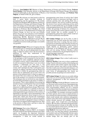 Science and Technology Committee: Evidence     Ev 27




Witnesses: Joan Ruddock MP, Minister of State, Department of Energy and Climate Change, Professor
David MacKay, Chief Scientiﬁc Adviser to the Department of Energy and Climate Change, and professor
of natural philosophy in the department of Physics at the University of Cambridge, and Professor Nick
Pidgeon, on behalf of RCUK, gave evidence.

Chairman: We welcome our third panel in what has          geoengineering some forms of activity that I think
been a pretty hectic morning, looking at                  would be viewed as innocuous and legal, such as
geoengineering and the regulation of. We warmly           someone growing trees and putting them into a
welcome Joan Ruddock MP, the Minister of State for        disused coalmine, that activity would be essentially
the Department of Energy and Climate Change. We           the reverse of our current coalmining activity, and I
seem to be seeing a lot of each other at the moment,      think we would include that as an example of small
Joan, we are both working on the Energy Bill. A warm      scale geoengineering activity. We would also include,
welcome to Professor David MacKay, the Chief              I think, the growing of biomass for co-ﬁring in a
Scientiﬁc Adviser at the Department for Energy and        power station that has carbon capture in storage, we
Climate Change, we have not met you formally              would include that as another example of a
before, but you are very welcome to our Committee,        geoengineering option that again I think would not
Professor MacKay. And last but by no means least,         be viewed as politically unacceptable.
representing RCUK, Research Councils UK,
Professor Nick Pidgeon. Welcome to you all. We are        Q53 Graham Stringer: Let me be clear, so that I
very tight for time, we are ﬁnishing at 11.25, so if we   understand you are both saying the same thing, I
could keep our answers really quite tight, we would be    understand what Joan is saying, that you want to
very grateful.                                            concentrate on reducing carbon dioxide, but does not
                                                          the Government’s energy policy and the security of
Q51 Graham Stringer: What sort of urgency does the        supply depend on developing carbon capture
Government give to research into geoengineering? I        technology, as Ed Miliband said? If I understand
suppose, so that we are all talking about the same        what you are saying, Professor MacKay, carbon
thing, it might be useful to have the Government’s        capture is understood to be geoengineering but it is
deﬁnition of what they understand to be                   not getting urgent treatment?
geoengineering.                                           Professor MacKay: Yes, I am sorry to have—
Joan Ruddock: Thank you for the question. Can I ﬁrst
of all apologise to the Committee for the fact that I     Q54 Graham Stringer: That is what I really want to
understand for some completely unknown reason,            understand.
you failed to receive, and it is undoubtedly our fault,   Professor MacKay: I am sorry to have complicated
we did not succeed in delivering to you our written       things. Clearly we do have a policy of developing coal
evidence. I understand you now have it, but               power stations with carbon capture and storage. If
obviously you would have appreciated it much              those power stations were used to co-ﬁre biomass,
sooner, and I apologise for that. I will answer your      then that would cause carbon dioxide reduction, so I
question on urgency, and then I will ask David if he      was just wanting to give a complete answer. There are
would like to deﬁne the geoengineering which he           some forms of geoengineering that clearly are
knows that we understand, just in case I fail to be       possible and also are perhaps not controversial—
precise in the technical terms. Is there an urgency in
this matter? Our view is there is not. We do not think    Q55 Graham Stringer: So what you are really talking
that at the moment, it is a priority for Government.      about that you are not putting research into is solar
The techniques that are involved are ones which are       radiation management; is that too simplistic an
far from being developed to the point of viability at     understanding?
the moment. That is quite diVerent from saying one        Professor MacKay: I think the Minister’s answer was
should not keep a watching brief, but we do not think     yes, the more controversial forms of geoengineering,
there is an urgency in terms of this particular           especially the forms of geoengineering that would
dimension to addressing climate change. What we do        have cross-boundary impacts, are not a research
believe is utterly urgent is to continue on the route     priority. We do think they are important concepts that
which this Government has followed so keenly of           we would like to understand better, and we are happy
reducing greenhouse gas emissions in this country, of     to see the EPSRC, for example, investing in research
legislating to that eVect, and of participating in the    into these options, but it is not an urgent priority to
international discussions about trying to arrive at a     have research into these boundary crossing methods,
global deal, which goes beyond the Copenhagen             which would include solar radiation management,
accord that we have just struck, so that we can ensure    and also some other forms of geoengineering that do
that the world eVort is designed to keep us within no     carbon dioxide removal, for example, using the
more than a two degree Celsius temperature rise. That     oceans; again, those would have cross-boundary
is the priority of these times, and that is where the     impacts. We view these, as Professor King said earlier,
Government is on that matter.                             as interesting options to keep on the table, but they
                                                          are very much options of last resort, and they are not
Q52 Chairman: That is clear. Deﬁnition?                   an urgent research priority right now.
Professor MacKay: I think in DECC, we recognise           Joan Ruddock: Can I just for the record, Mr Willis,
the same categories that the Royal Society use in their   make it very, very clear that whereas, and perhaps I
report, we recognise the important distinction            was foolish to ask our Chief Scientiﬁc Adviser to give
between carbon dioxide removal and solar radiation        the deﬁnition, because in its broadest sense, it does
management. I think we would include in                   include things that are already part of the
 