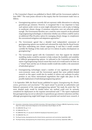 The Regulation of Geoengineering      7




4. The Committee’s Report was published in March 2009 and the Government replied in
June 2009.14 The main points relevant to this inquiry that the Government made were as
follows.

     •    Geoengineering options currently did not represent viable alternatives to reducing
          greenhouse-gas emission. However, it recognised that it was important to keep
          such options under review as some might ultimately have a role to play in helping
          to ameliorate climate change, if emissions reductions were not achieved quickly
          enough. The Government therefore saw a need for some research on the potential
          of geoengineering technologies, to determine whether any of them could be used as
          an additional (Plan B) policy option for managing climate change, to complement
          the conventional mitigation and adaptation approaches.15

     •    The Government agreed that a detailed (and independent) assessment of
          geoengineering options was needed and welcomed the study that the Royal Society
          had been undertaking into climate engineering. It said that it would consider
          carefully the findings of this study and use it to inform its policy development on
          geoengineering.16

     •    The Government agreed with the Committee’s view that support for detailed
          modelling studies would be essential, to help evaluate the feasibility and suitability
          of different geoengineering options. As indicated in the Committee’s report, the
          nature of geoengineering research meant that much of it would need to be done on
          a “virtual” basis and the use of climate models would also enable a risk assessment
          of individual options.17

     •    Geoengineering technologies raised a number of very significant and difficult
          socio-economic issues and the Government agreed that some publicly-funded
          research on this aspect would also be needed, to inform and underpin its policy
          position in any future international negotiations that might take place on the
          possible deployment of individual geoengineering options.18

5. In September 2009, the Royal Society published its report, Geoengineering the climate:
science, governance and uncertainty.19 The report aimed “to provide an authoritative and
balanced assessment of the main geoengineering options” but made the point that “far
more detailed study would be needed before any method could even be seriously
considered for deployment on the requisite international scale”.20 The report emphasised
that geoengineering was not an alternative to greenhouse gas emission reductions and that,
although geoengineering might hold longer-term potential and merited more research, it



14   Innovation, Universities, Science and Skills Committee, Fifth Special Report of Session 2008–09, Engineering: turning
     ideas into reality: Government Response to the Committee’s Fourth Report, HC 759

15   HC (2008–09) 759, pp 11–12

16   HC (2008–09) 759, p 13

17   HC (2008–09) 759, p 13; see also Ev 36 [British Geophysical Association], para 1.

18   HC (2008–09) 759, p 14

19   The Royal Society, Geoengineering the climate Science, governance and uncertainty, September 2009

20   The Royal Society, Geoengineering the climate Science, governance and uncertainty, September 2009, p v
 
