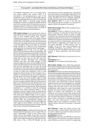 Ev 28 Science and Technology Committee: Evidence



            13 January 2010 Joan Ruddock MP, Professor David MacKay and Professor Nick Pidgeon


Government programme. So in its broadest sense,              Government be at least considering in a theoretical
yes, carbon capture and storage, where it is                 sense what choices it would make within the sort of
considered to be geoengineering, is part of the              range of geoengineering possibilities, that if things go
programme, and is a matter of considerable urgency,          wrong, and there has to be a diVerent approach,
and we are applying ourselves to that, not least in the      should not the Government be considering that?
Energy Bill, which is currently going through                Joan Ruddock: Well, it is not to say that the
Parliament. So there is a distinction which I think we       Government should not consider, it is a question of
need to be very clear about. The areas that we are not       urgency, which is the question I was asked.
pursuing except in a small way, which I am happy to
explain to you if you want that detail, are those of         Q58 Graham Stringer: Well, if it has considered, has it
carbon dioxide removal of the kind that is—                  made a choice then?
                                                             Joan Ruddock: I said it is clearly not in our view a
Q56 Graham Stringer: I just wanted to be clear we            matter of urgency, it is clear that we have other and
were talking about the same things really. Just going        much greater priorities which we need to apply
back to your original answer, Joan, which I                  ourselves to very vigorously, and we will. So what I am
understand, are you not open to the charge of being          suggesting is that we look to more of a watching brief,
complacent? Copenhagen, to put it mildly, was not a          and that we do things at a de minimis level. I think that
success, there is no guarantee that the international        very much accords, as I understand it, with what the
community will reduce the amount of carbon dioxide           Royal Society is suggesting, and I think they are a
in the atmosphere. Do you not think we should be             very good barometer in these matters. So, for
doing research for a Plan B, if the international            example, we do have some small expenditure on
community fails, as it patently did in Copenhagen?           modelling techniques, for example, and if the
Joan Ruddock: First of all, I do not agree the               Committee has time, Mr Willis, I can just say what
international community failed in Copenhagen. We             research is being undertaken with Government
did not succeed in getting certain things, we did not        money.
get as great reductions as we sought to get, and we did
not get a timetable to move towards a legally binding        Q59 Chairman: I think that is in your note to us, is it
treaty. But we have got, for the ﬁrst time ever,             not?
agreement between developed and developing                   Joan Ruddock: It is.
countries that they will make changes in their               Chairman: No, we will leave that on the record.
emission reductions; those are to be codiﬁed, they are
going to be delivered by the end of this month, and we       Q60 Graham Stringer: Just within that spectrum,
have got the agreement that we need the world                have the Government made any choices? Does it have
community to stay within the two degree centigrade           any priorities of which way it would want to go if Plan
rise that all our activities in reduction should be aimed    B was necessary?
to keep us within that framework, and to avoid               Joan Ruddock: I think it would be entirely premature,
dangerous climate change. So I do not agree it was a         because we are dealing with techniques here which are
failure, it is a good start, in my view, and it has got to   not proven techniques, which have great risks, which
be built upon, and I think the danger of adopting a          do not have a regulatory framework, and frankly, at
Plan B, if that were even feasible, which I would            the moment, it would be, I think, quite ridiculous for
question, but the danger in adopting a Plan B is that        Government to be making any choices. But in terms
you do not apply yourself to Plan A, and the point of        of the major areas where there is interest, injecting
Plan A is it is all entirely do-able. We know how to do      sulphate aerosols into the stratosphere, for example,
these things. Every country in the world knows how           there is some current work which has Government
to reduce greenhouse gas emissions. With a ﬁnancing          funding; there has been work on low level cloud
mechanism, it is possible to help the developing             development, which again has some Government
countries that cannot otherwise aVord it. If the             funding; and there has been another study on the
argument is that we failed to make an international          impact of oceanic iron fertilisation on cloud
agreement of the best substance on this occasion, then       formation. So on some of these areas, which are the
how much more diYcult might it be to create a                ones that are particularly being put forward by those
regulatory framework for geoengineering which has            who advocate these kind of solutions as a Plan B,
greater implications for the whole world, in terms of        there is what I would call a watching brief taking
possible risks and environmental damage and                  place, and some small amount of Government
concern? So if one is diYcult, then I would suggest the      funding, and as you continue to question, I can
other might be more diYcult, and that is why the             indicate further what the Government is interested
priority must be to enhance and move further beyond          in doing.
what we have with the Copenhagen accord.
                                                             Q61 Chairman: I think just before we leave this
Q57 Graham Stringer: I understand the priority, and          particular angle, you have made it clear that you do
I understand the arguments. I do not agree with you          not want to spend a great deal of money in terms of
about Copenhagen, I think it was a ﬁasco and a               putting money into research.
failure, but we can disagree about that. Is not the          Joan Ruddock: Correct.
danger with the policy that it is all the Government’s       Chairman: We will come on to RCUK in a second to
eggs or all our eggs in one basket, and if that does fail,   look at some of the work that is going on there, but
then there is not a Plan B? Should not the                   surely, Minister, you have an interest in supporting
 