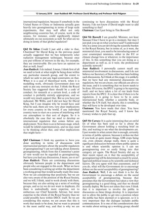 Science and Technology Committee: Evidence        Ev 29



            13 January 2010 Joan Ruddock MP, Professor David MacKay and Professor Nick Pidgeon


international regulation, because if somebody in the     continuing to have discussions with the Royal
United States or China or Indonesia actually goes        Society. I do not know if David might want to add
heavily into geoengineering in terms of large scale      something to that?
experiments, that may well aVect not only                Chairman: Can I just bring in Tim Boswell?
neighbouring countries but, of course, work in the
oceans, for instance, could signiﬁcantly impact          Q64 Mr Boswell: I am grateful, Minister, not least
ultimately on our ecosystem as well. So what are we      because I fear I have to go in a moment, but may I
doing in terms of that global regulation?                just pick you up on what you have said? I understand
                                                         why in a sense you are devolving the scientiﬁc burden
Q62 Dr Iddon: Could I just add a rider to that,          to the Royal Society, but in terms of, as it were, the
Chairman? Sir David King in the previous panel           ministerial clout, you need to be introducing some of
actually suggested that we ban temporarily solar         your counterpart ministers, either in the EU or
radiation management techniques, because once            climate change fora or whatever, to the importance
you put trillions of mirrors in the sky, for example,    of this. Is this something that you are doing as a
they are irretrievable. Do you have an opinion on        department as well as, as it were, the professional
that as well, Joan?                                      scientiﬁc network?
Joan Ruddock: I do indeed. I mean, I think ﬁrst of all   Joan Ruddock: I personally cannot recall any
we need to look at what might be being done within       ministerial involvement in discussions, and I do not
any particular research group, and the extent to         believe our Secretary of State either has been holding
which we seek to put any legal constraints on that.      such discussions. So I think at this stage, it is unlikely
When it is a case of theoretical work, when it is        that we have had any ministerial discussions on
modelling work, obviously Government does not            regulation, but we are aware, our oYcials are alive to
seek to put any restraint on that. I think the Royal     the issue, and it is something that we know needs to
Society has suggested there should be a code of          be done. Of course, the IPCC is going to be reporting
conduct; for research at a certain level, a code of      itself, and we have taken a lot of our leads from
conduct is probably entirely appropriate, and we         reports from the IPCC. It is clear that if there is to be
would very much support that. But as you have just       regulation, it is going to have to be in some
indicated, Mr Willis, and I did not hear Sir David       international body, whether a scientiﬁc body, or
King, but I can imagine why he would have said           whether the UN itself, but clearly, this is something
what he said, there are very, very clear implications    that will have to be developed over time.
for every country in the world, if any individual        Chairman: You have made that clear. You have
country were to start on a course of interfering with    mentioned the Royal Society, and I know Ian
                                                         Cawsey wishes to pick that up.
our atmosphere to that sort of degree. So it is
absolutely the case that we need to develop an
international regulation that comes before any           Q65 Mr Cawsey: It is quite interesting that an awful
deployment. Now there is an in between stage, which      lot of what has been said so far is about the
would be inﬁeld experimentation, and we may need         Government almost holding a watching brief on
to be thinking about that, and what implications         this, and waiting to see what the developments are.
that might have—                                         I just wonder to what extent that is enough, certainly
                                                         in terms of public opinion, because it strikes me that
                                                         if you look at quite recent things, GM crops being
Q63 Chairman: I think my question is: have you           one, even climate change really, there is quite a
done anything in terms of discussions with               signiﬁcant dislocation between where public opinion
international partners about the possible regulation     is and where scientiﬁc opinion is. I can see
of geoengineering? I am not talking about domestic       geoengineering ever so easily ﬁtting into that
geoengineering, which from this Committee’s point        category yet again. The Royal Society did say in
of view would not be regarded as geoengineering,         their recent report on it that the acceptability of
but have you had any discussions, I mean, yes or no?     geoengineering will be determined as much by social,
Joan Ruddock: There are continuing discussions           legal and political issues as by scientiﬁc and technical
obviously between people in the department and           factors. Do you agree with that assessment, and if
people who are engaged in this work. What we have        you do, what will the Government do to encourage
been considering is setting up within the department     debate on the social acceptability of geoengineering?
a working group that would actually study this issue.    Joan Ruddock: Well, I do not think it is for the
Now we are considering that positively, but we are       Government to encourage a debate on the social
also very aware of the position of the Royal Society,    acceptability of geoengineering, because that
and we will, I think, need to work closely with them,    presumes that the Government has taken a view that
because they are also setting up a series of working     geoengineering is a good thing, and that we should
groups, and so (a) we do not want to duplicate, (b)      actually deploy. We have not taken that view. I think
there is undoubtedly more expertise, not to              that it is important to involve the public in
embarrass our Chief Scientiﬁc Adviser, but more          discussions as these things develop. It is important
expertise in the whole of the Royal Society than we      not to allow the public to get into a position where
could possibly have within DECC itself. So we are        the public has been alarmed or is ignorant, so it is
considering this matter, we are aware that this is       very important that the dialogue includes public
work that needs to be done, but we want to proceed       communication. It is one of the considerations that
in the most useful way, and that is why we are           we make about setting up a working group; should
 