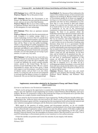 Science and Technology Committee: Evidence      Ev 31



            13 January 2010 Joan Ruddock MP, Professor David MacKay and Professor Nick Pidgeon


Q70 Chairman: Sorry, is RCUK doing that?                  Joan Ruddock: No, because as I have indicated at the
Professor Pidgeon: Not at this point in time.             outset of this evidence session, we have real priorities
                                                          which we are working on. We have within every part
Q71 Chairman: Because the Government is not               of Government people all of whom are engaged in
doing it, the Minister has just said the Government       moving us to a low carbon economy, and making the
is not, and you are not as the Chief Scientist.           emissions cuts that we have committed to in law.
Professor Pidgeon: But we are at what could be said       Now that is a way forward to deal with climate
an upstream moment, that is the way it is described,      change. It is a proven way forward, and we need to
in the emergence of a new technology.                     do as much of that as we can, and we need to work
                                                          as intensively as we can in the international
Q72 Chairman: What does an upstream moment                community to ensure that as much of that as possible
mean?                                                     happens. So there is no question about the
Professor Pidgeon: So early that the uncertainties are    leadership continuing in this Government and in this
                                                          country, and you are absolutely right about the
wide. Compare it to nuclear energy, which is a
                                                          climate science. But what I have made clear is not
mature technology, we know what it is, people have
                                                          that we are unaware, and totally neglectful of this
views on it. In the upstream moment, we do not even
                                                          area of endeavour, it is that we have not prioritised
know how it will develop, and what public responses
                                                          it, and it is that we are on the point of making some
there will be. There is very low public knowledge,
                                                          decisions about how we as a government should
which is a big challenge for public engagement, and
                                                          move forward. So we are aware of what is required,
great uncertainties. So we are in a phase which is very
                                                          it will be undoubtedly some international regulation,
uncertain and diYcult to give deﬁnitive answers on
                                                          that we need to have that in place before there is any
the technology, governance frameworks and public
                                                          question of deployment, but we think deployment is
attitudes. It is not that people are not trying to give   rather a long way oV, and therefore, we do have
answers, it is just very, very early.                     time, and we should not be panicked into this, we
                                                          know what we are doing, we understand the issues,
Q73 Chairman: I will leave the last word with you,        we will look to international regulation in due
Minister, because we are about to close: I think what     course, we will play our part in that, and as I
we are trying to get is that the UK is arguably, well,    indicated to this Committee, and the Committee
I would say deﬁnitely the world’s second scientiﬁc        may like to comment on it, we either set up a
nation, second to the United States. We have a            working group within Government, or we work with
position of real leadership in here. We are a nation      those who have clearly led this ﬁeld to date, and that
surrounded by oceans, and we have given, I think          is the Royal Society. That is the point at which we are
with respect to our Government, a real lead in terms      at, and we will be active.
of climate science, and yet here is an area where         Chairman: Minister, thank you very, very much
clearly it is a long way oV, we are not even prepared     indeed for your presence this morning. Thank you,
to seriously lead the debate in terms of a regulatory     Professor David MacKay and Professor Nick
framework. Do you not ﬁnd that disappointing?             Pidgeon.



         Supplementary memorandum submitted by the Department of Energy and Climate Change
                                      (DECC) (GEO 13A)
(Letter to the Science and Technology Committee)
   Thank you for giving me the opportunity to examine the transcript of the oral evidence session of your
enquiry onto the regulation of geo-engineering last month at which Professor David MacKay and I gave
evidence. We have no corrections to make to the transcript but I hope you will permit me to provide some
clariﬁcation on a couple of points raised during the session.
  We were asked for the Government deﬁnition of geo-engineering. The Royal Society broadly deﬁnes geo-
engineering as the “deliberate large-scale intervention in the climate system” and I would like to make clear
that the Government agrees with this, recognising that this encompasses both carbon dioxide removal and
solar radiation management techniques and the distinction made between the two categories.
  With regard to the question of carbon capture and Government priorities, we do not consider
conventional carbon capture and storage (CCS) coupled to coal-ﬁred plants to be a form of geo-engineering
as the carbon dioxide is captured at source and does not enter the climate system. CCS when coupled with
bio-energy plants, however, is included in our broad deﬁnition of geo-engineering. In this case, carbon
dioxide is removed directly from the atmosphere by biomass which is then harvested for use as fuel. Use of
coal CCS technology is a Government priority in our transition to a low carbon economy.
  I hope this clariﬁes our position and I await the outcome of your enquiry with interest.
Joan Ruddock
February 2010
 