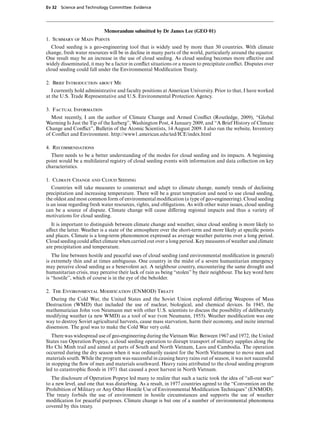 Ev 32 Science and Technology Committee: Evidence




                            Memorandum submitted by Dr James Lee (GEO 01)
1. Summary of Main Points
   Cloud seeding is a geo-engineering tool that is widely used by more than 30 countries. With climate
change, fresh water resources will be in decline in many parts of the world, particularly around the equator.
One result may be an increase in the use of cloud seeding. As cloud seeding becomes more eVective and
widely disseminated, it may be a factor in conﬂict situations or a reason to precipitate conﬂict. Disputes over
cloud seeding could fall under the Environmental Modiﬁcation Treaty.

2. Brief Introduction about Me
   I currently hold administrative and faculty positions at American University. Prior to that, I have worked
at the U.S. Trade Representative and U.S. Environmental Protection Agency.

3. Factual Information
  Most recently, I am the author of Climate Change and Armed Conﬂict (Routledge, 2009), “Global
Warming Is Just the Tip of the Iceberg”, Washington Post, 4 January 2009, and “A Brief History of Climate
Change and Conﬂict”, Bulletin of the Atomic Scientists, 14 August 2009. I also run the website, Inventory
of Conﬂict and Environment. http://www1.american.edu/ted/ICE/index.html

4. Recommendations
  There needs to be a better understanding of the modes for cloud seeding and its impacts. A beginning
point would be a multilateral registry of cloud seeding events with information and data collection on key
characteristics.

1. Climate Change and Cloud Seeding
   Countries will take measures to counteract and adapt to climate change, namely trends of declining
precipitation and increasing temperature. There will be a great temptation and need to use cloud seeding,
the oldest and most common form of environmental modiﬁcation (a type of geo-engineering). Cloud seeding
is an issue regarding fresh water resources, rights, and obligations. As with other water issues, cloud seeding
can be a source of dispute. Climate change will cause diVering regional impacts and thus a variety of
motivations for cloud seeding.
  It is important to distinguish between climate change and weather, since cloud seeding is more likely to
aVect the latter. Weather is a state of the atmosphere over the short-term and more likely at speciﬁc points
and places. Climate is a long-term phenomenon expressed as average weather patterns over a long period.
Cloud seeding could aVect climate when carried out over a long period. Key measures of weather and climate
are precipitation and temperature.
   The line between hostile and peaceful uses of cloud seeding (and environmental modiﬁcation in general)
is extremely thin and at times ambiguous. One country in the midst of a severe humanitarian emergency
may perceive cloud seeding as a benevolent act. A neighbour country, encountering the same drought and
humanitarian crisis, may perceive their lack of rain as being “stolen” by their neighbour. The key word here
is “hostile”, which of course is in the eye of the beholder.

2. The Environmental Modification (ENMOD) Treaty
  During the Cold War, the United States and the Soviet Union explored diVering Weapons of Mass
Destruction (WMD) that included the use of nuclear, biological, and chemical devices. In 1945, the
mathematician John von Neumann met with other U.S. scientists to discuss the possibility of deliberately
modifying weather (a new WMD) as a tool of war (von Neumann, 1955). Weather modiﬁcation was one
way to destroy Soviet agricultural harvests, cause mass starvation, harm their economy, and incite internal
dissension. The goal was to make the Cold War very cold.
   There was widespread use of geo-engineering during the Vietnam War. Between 1967 and 1972, the United
States ran Operation Popeye, a cloud seeding operation to disrupt transport of military supplies along the
Ho Chi Minh trail and aimed at parts of South and North Vietnam, Laos and Cambodia. The operation
occurred during the dry season when it was ordinarily easiest for the North Vietnamese to move men and
materials south. While the program was successful in causing heavy rains out of season, it was not successful
in stopping the ﬂow of men and materials southward. Heavy rains attributed to the cloud seeding program
led to catastrophic ﬂoods in 1971 that caused a poor harvest in North Vietnam.
  The disclosure of Operation Popeye led many to realize that such a tactic took the idea of “all-out war”
to a new level, and one that was disturbing. As a result, in 1977 countries agreed to the “Convention on the
Prohibition of Military or Any Other Hostile Use of Environmental Modiﬁcation Techniques” (ENMOD).
The treaty forbids the use of environment in hostile circumstances and supports the use of weather
modiﬁcation for peaceful purposes. Climate change is but one of a number of environmental phenomena
covered by this treaty.
 