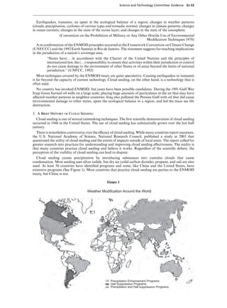 Science and Technology Committee: Evidence     Ev 33




   Earthquakes, tsunamis; an upset in the ecological balance of a region; changes in weather patterns
(clouds, precipitation, cyclones of various types and tornadic storms); changes in climate patterns; changes
in ocean currents; changes in the state of the ozone layer; and changes in the state of the ionosphere.
                  (Convention on the Prohibition of Military or Any Other Hostile Use of Environmental
                                                                         Modiﬁcation Techniques 1978)
   A re-conﬁrmation of the ENMOD principles occurred at the Framework Convention on Climate Change
(UNFCCC) and the 1992 Earth Summit in Rio de Janeiro. The statement suggests far-reaching implications
in the jurisdiction of a nation’s sovereign area.
         “States have… in accordance with the Charter of the United Nations and the principles of
         international law, the (…) responsibility to ensure that activities within their jurisdiction or control
         do not cause damage to the environment of other States or of areas beyond the limits of national
         jurisdiction.” (UNFCC, 1992)
   Most techniques covered by the ENMOD treaty are quite speculative. Causing earthquakes or tsunamis
is far beyond the capacity of current technology. Cloud seeding, on the other hand, is a technology that is
often used.
  No country has invoked ENMOD, but cases have been possible candidates. During the 1991 Gulf War
Iraqi forces burned oil wells on a large scale, placing huge amounts of particulates in the air that may have
aVected weather patterns in neighbor countries. Iraq also polluted the Persian Gulf with oil that did cause
environmental damage to other states, upset the ecological balance in a region, and led the mass sea life
destruction.

3. A Brief History of Cloud Seeding
  Cloud seeding is one of several rainmaking techniques. The ﬁrst scientiﬁc demonstration of cloud seeding
occurred in 1946 in the United States. The use of cloud seeding has substantially grown over the last half
century.
  There is nonetheless controversy over the eYcacy of cloud seeding. While many countries report successes,
the U.S. National Academy of Science, National Research Council, published a study in 2003 that
questioned the utility of cloud seeding and the extent of impacts outside of local areas. The report called for
greater research into practices for understanding and improving cloud seeding eVectiveness. The reality is
that many countries practice cloud seeding and believe it works. Regardless of the scientiﬁc debate, the
perception of the viability of cloud seeding can lead to dispute.
   Cloud seeding causes precipitation by introducing substances into cumulus clouds that cause
condensation. Most seeding uses silver iodide, but dry ice (solid carbon dioxide), propane, and salt are also
used. At least 30 countries have identiﬁed programs and some, like China and the United States, have
extensive programs (See Figure 1). Most countries that practice cloud seeding are parties to the ENMOD
treaty, but China is not.

                                                   Figure 1

                                     Weather Modification Around the World




                                                     Precipitation Enhancement Programs
                                                     Hall Suppression Programs
                                                     Precipitation and Hall suppression Programs
 