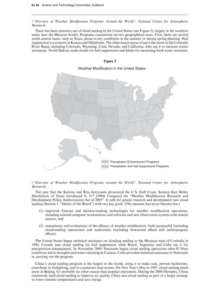 Ev 34 Science and Technology Committee: Evidence




(“Overview of Weather Modiﬁcation Programs Around the World”, National Center for Atmospheric
Research)
   There has been extensive use of cloud seeding in the United States (see Figure 2), largely in the southern
states near the Mexican border. Programs concentrate on two geographical areas. First, there are several
south central states, such as Texas, prone to dry conditions in the summer or during spring planting. Hail
suppression is a concern in Kansas and Oklahoma. The other major nexus of use is the states in the Colorado
River Basin, including Colorado, Wyoming, Utah, Nevada, and California, who use it to increase winter
snowpack. North Dakota seeds clouds for hail suppression and Idaho for increasing fresh water resources.


                                                  Figure 2

                                Weather Modification in the United States




                                                      Precipitation Enhancement Programs
                                                      Precipitation and Hall Suppression Programs




(“Overview of Weather Modiﬁcation Programs Around the World”, National Center for Atmospheric
Research)
  The year that the Katrina and Rita hurricanes devastated the U.S. Gulf Coast, Senator Kay Bailey
Hutchinson of Texas introduced S. 517 [109th Congress] the “Weather Modiﬁcation Research and
Development Policy Authorization Act of 2005”. It calls for greater research and development into cloud
seeding (Section 5, “Duties of the Board”) with two key goals. (The measure has never become law.)

     (1) improved forecast and decision-making technologies for weather modiﬁcation operations,
         including tailored computer workstations and software and new observation systems with remote
         sensors; and

     (2) assessments and evaluations of the eYcacy of weather modiﬁcation, both purposeful (including
         cloud-seeding operations) and inadvertent (including downwind eVects and anthropogenic
         eVects).

   The United States began technical assistance on clouding seeding to the Mexican state of Coahuila in
1996. Canada uses cloud seeding for hail suppression while Brazil, Argentina and Cuba use it for
precipitation enhancement. In November 2009, Venezuela began cloud seeding operations after El Nino
conditions led to droughts and water rationing in Caracas. Cuba provided technical assistance to Venezuela
in carrying out the program.

  China’s cloud seeding program is the largest in the world, using it to make rain, prevent hailstorms,
contribute to ﬁreﬁghting, and to counteract dust storms. On New Year’s Day in 1997, cloud seeding made
snow in Beijing, for probably no other reason than popular enjoyment. During the 2008 Olympics, China
extensively used cloud seeding to improve air quality. China sees cloud seeding as part of a larger strategy
to lower summer temperatures and save energy.
 