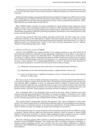 Science and Technology Committee: Evidence    Ev 35




   The Soviet Union and later Russia use cloud seeding to assure good weather during political events, such
as a rain-free May Day parade. To save money, the mayor of Moscow proposes use to lessen winter snowfall
in the city.

   Employing cloud seeding in emergencies illustrates how perceptions of impact may diVer. Soviet air force
pilots seeded clouds over Belarus after the Chernobyl nuclear disaster of 1986 to prevent radioactive clouds
from reaching Moscow and other major populated areas. (Grey, “How we made the Chernobyl rain”, 2007).
While Moscow saw beneﬁt, Belarus surely did not.

   Many Middle Eastern countries are natural candidates for cloud seeding. France conducted tests in
Algeria as early as 1952. Libya began testing in 1971, Jordan in 1986, Iraq under Saddam Hussein in 1989,
and Syria in 1991. Israel has a long-standing cloud seeding program. Saudi Arabia has experimented with
cloud seeding, beginning in 1990 and is increasing its programs, particularly in the southwest portion of the
country near the Yemen border.

  Iran has long experience with cloud seeding, especially around Yazd, the driest major city in Iran.
“Statistical evaluation of the eVectiveness of regular cold-cloud seeding operation, carried out over the
project territory in the Central part of Iran during the period of operation, shows that from 0.7 to 1.9 km3 of
additional water was obtained about 22–40% of the natural seasonal precipitation annual.” (Khalili,
“Results of Cloud Seeding Operations”, 2008)


4. Hostile and Peaceful Uses of ENMOD
  Article I of the ENMOD treaty requires members “not to engage in military or any other hostile use of
environmental modiﬁcation techniques having widespread, long-lasting or severe eVects as the means of
destruction, damage or injury to any other State Party”. The general intent of the treaty is to limit the use
of ecology in a military context. It distinguishes between weather related actions (short-term) from those
that are climate related (long-term). The key word of course is “or”, meaning any one of the three is suYcient
to cause a treaty violation. The “Understanding Relating to Article I” provides the three indicators of
environmental modiﬁcation covered by the treaty and de minimus levels of impact.

     (a) widespread: encompassing an area on the scale of several hundred square kilometers;

     (b) long-lasting: an act whose duration lasts months, or approximately a season; and

     (c) severe: involving serious or signiﬁcant disruption or harm to human life, natural and economic
         resources, or other assets.

   The treaty is clear on what it forbids: widespread, long-lasting, or severe environmental modiﬁcation. It
is thus quite revealing to consider what the treaty allows. It does permit cloud seeding (or other actions) that
may adversely aVect a neighbour so long it is undertaken without a military or hostile intent. Further,
military personnel could carry out a non-hostile action as long as it was without military intent. The treaty
permits weather modiﬁcation by the military even with a hostile intent when it is localized, short-term, and
produces positive outcomes. These exceptions obviously can lead to ambiguity in real situations.

   First, widespread refers to the geographic scope covered by the treaty. Treaty violations occur when
impacts exceed 300 square kilometers (or 186.4 miles), so a square of roughly 17.3 kilometers (or 10.7 miles)
in length and width. Washington, DC (a partial square city) is 177 square kilometers in comparison, so these
are not extremely large areas but they could be home to millions of people.

  The second concept is long-lasting, denoting time duration. One season corresponds to about three
months. The chosen months however would produce diVering impacts. If cloud seeding occurred during a
planting season, it would mean the loss of an entire year of production. If cloud seeding occurred in the
winter, to build snow pack for example, the impact may be benign or even positive.

  The third premise focuses on a severe disruption to the environment and may be the most diYcult concept
to pinpoint. Speciﬁc indictors might use socio-economic indicators (such as income) or human health
markers (such as infant mortality). A violation might signiﬁcantly reduce ecological, economic or health
indicators. A full understanding of impacts may not occur until long after the act occurred.

   The treaty references assisting other countries in transferring technology related to the development of
harmful or hostile ENMOD techniques. This implies the trade of materials, equipment, technology, or
expertise. Export technology treaties cover materials that may have military application as dual-use
technologies. The ENMOD Treaty suggests that exports of cloud seeding technologies may as well fall into
such categories.
 