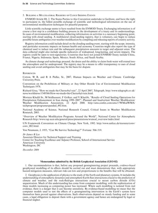 Ev 36 Science and Technology Committee: Evidence




5. Building a Multilateral Registry of Cloud Seeding Events
  ENMOD Article III, 2. The States Parties to this Convention undertake to facilitate, and have the right
to participate in, the fullest possible exchange of scientiﬁc and technological information on the use of
environmental modiﬁcation techniques for peaceful purposes.
   Little scientiﬁc exchange seems to have resulted from the ENMOD Treaty. Exchanging information is of
course a ﬁrst step in a conﬁdence building process in the development of a treaty and its understandings.
In cases of environmental modiﬁcation, collecting information on activities is a necessary beginning point,
starting with cloud seeding. A multilateral cloud-seeding registry, that is voluntary, can begin to reduce
possible future ambiguities over weather modiﬁcation by compiling and releasing reports of country activity.
  Registry information could include detail on the clouding seeding event, starting with the scope, intensity,
and particular economic impacts on human health and economy. Countries might also report the type of
chemical used to induce rain and the subsequent precipitation amounts in target and adjacent areas. The
data collected might also include speciﬁc indicators of widespread, long-lasting, and severe impacts. The
registry could be open to non-signatories. Countries that have not joined ENMOD Treaty include China,
France, Nigeria, Indonesia, Spain, Mexico, South Africa, and Saudi Arabia.
  As climate change and technology proceed, the desire and the ability to claim fresh water will extend into
the atmosphere and far underground. The registry may be a means to oVer transparency to uses of cloud
seeding and avoid ambiguities that may be the basis for dispute.

References
Cotton, W R, and R A Pielke, Sr., 2007, Human Impacts on Weather and Climate. Cambridge
University Press.
Convention on the Prohibition of Military or Any Other Hostile Use of Environmental Modiﬁcation
Techniques 1978.
Richard Gray, “How we made the Chernobyl rain”, 22 April 2007, Telegraph, http://www.telegraph.co.uk/
news/worldnews/1549366/How-we-made-the-Chernobyl-rain.html.
Morteza Khalili Sr., M Seidhassani, F Golkar, and V Khatibi, “Results of Cloud Seeding Operations for
Precipitation Enhancement in Iran during 1999–2007”, Planned and Inadvertent Weather Modiﬁcation/
Weather Modiﬁcation Association, 22 April 2008. http://ams.confex.com/ams/17WModWMA/
techprogram/programexpanded 492.htm.
National Academy of Science, National Research Council, Critical Issues in Weather Modiﬁcation
Research, 2003.
“Overview of Weather Modiﬁcation Programs Around the World”, National Center for Atmospheric
Research http://www.rap.ucar.edu/general/press/presentations/wxmod overview/index.html
UN Framework Convention on Climate Change, New York, 1992. http://www.unfccc.de/resource/conv/
conv 002.html.
Von Neumann, J, 1955, “Can We Survive Technology?” Fortune: 504–519.
Dr James R Lee
Associate Director for Technical Support and Training
Center for Teaching Excellence and Adjunct Professor, School of International Service
American University
Washington, DC
December 2009



                 Memorandum submitted by the British Geophysical Association (GEO 02)
  1. Our recommendation is that, before any proposed geoengineering project proceeds, evidence-based
geophysical modelling of its eVects should be carried out and must demonstrate that, with appropriate
hazard mitigation measures, relevant risks are low and proportionate to the beneﬁts that will be obtained.
   2. Geophysics is the application of physics to the study of the Earth and planetary systems. It includes the
understanding of atmospheric dynamics and atmosphere-Earth-Sun interactions crucial to the prediction of
climate and weather, and the rock-ﬂuid-gas interactions crucial to secure carbon dioxide (CO2)
sequestration. Much of this understanding has come from computer modelling; with the sophistication of
these models increasing as computing power has increased. Where such modelling is isolated from real
evidence, there is a danger that it can become unrealistic. By evidence-based modelling we mean that the
computer models used to test the eVects of a geoengineering intervention in the Earth’s system have
themselves been proved against observations. Such observations depend on steady funding and in some
cases, a legal obligation to deposit them with a government agency and hence are endangered by legal or
ﬁnancial neglect.
 