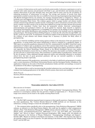Science and Technology Committee: Evidence    Ev 37




   3. A variety of observations can be used to test Earth system models. Laboratory experiments on real or
artiﬁcial rocks under pressure and permeated with ﬂuid or gas, and downhole and remotely-sensed (eg
seismic) observations of gas ﬂow through rocks, have been used for many years by the oil industry in
enhancing production of subterranean oil and gas. The storage and curation of records from these
experiments is needed to ensure that they are available for future proving of geoengineering-related models.
The British Geological Survey, for instance, has recently announced plans to integrate its “library” of
borehole cores and logging records from onshore and oVshore UK into a single modern facility within the
National Geoscience Data Centre. The evidence against which to gauge weather and climate models
includes centuries-long unbroken weather records. Continuing to add to and preserve records such as these
incurs a regular cost that is prone to be cut when short-sighted cost savings are made, because the economic
beneﬁt is not immediate. Further back than the purposeful records, historical, archaeological,
palaeontological and geological evidence can all be gained by research. Such research is expensive,
painstaking and frequently unglamorous, as exempliﬁed, for instance, by the drilling of many boreholes in
the seaﬂoor and careful identiﬁcation and counting of microfossils in the borehole cores by experienced
palaeontologists. The Integrated Ocean Drilling Program, to which the UK subscribes through NERC and
the EC, carries out such work. A commitment to continuous support of this programme is essential to secure
the evidence of past climates and climate change that is necessary to predict the likely eVects of
geoengineering.
  4. Key to both the modelling and the testing against evidence is the education of the next generation of
geoscientists. A strong maths and science background at school is required for a geophysics degree. A
2006 report on university geophysics education in the UK, commissioned by the BGA, found that a poor
appreciation of subjects such as geophysics and of their societal impact leads many students to make ill-
advised choices at entry to Key Stage 4 that leave them unable to begin such a degree. The Institute of Physics
and especially the School Seismology Project (based at the British Geological Survey) runs teacher
professional development courses that try to address this ignorance, but teachers are ﬁnding it diYcult to
get time oV work to attend such courses. This contributes to a global deﬁcit of geophysicists, already noted
by the oil industry. Unless addressed through improved science and technology education at secondary
school level, the lack of good geoscience graduates will sap our national capability to evaluate
geoengineering projects rigorously.
  The BGA represents UK geophysicists, particularly in the ﬁelds of solid Earth and geomagnetic studies,
and is a joint association of the Royal Astronomical Society and the Geological Society. Geophysics, the
application of physics to the study of the Earth and planetary bodies and their surroundings, is crucial to
the prediction of the eVects of geoengineering.
  We recommend that as well as incorporating the attached submission into your ﬁnal report you seek oral
evidence from leading geophysicists in the ﬁelds of Earth systems observation and modelling.
Sheila Peacock
Secretary, British Geophysical Association
December 2009




                             Memorandum submitted by Alan Gadian (GEO 03)
Declaration of Interest:
   I am a scientist, who has specialised in the “Cloud Whitening Scheme” Geoengineering Scheme. The
intention is to investigate a scheme that may provide a window of opportunity of x 50 years in which a
longer term solution can be found to the rapidly warming Planet Earth.

Background
  1. The HoC S&T committee requested input in response to three speciﬁc questions. (Appendix 1 contains
the remit speciﬁcation). The “Carbon Dioxide Removal” (CDR) methods are not discussed, in this
submission, as being of design to return the atmosphere to the status quo.
  2. The comments below speciﬁcally refer to the geoengineering “Solar Radiation Management” (SRM)
schemes, as referred to in the Royal Society Report, but could also be applied to other compensatory
schemes. Three “Solar Radiation Management” (SRM) schemes referred to below are “Cloud Whitening”,
(Planet Earth, www.planetearth.nerc.ac.uk, 2009-winter, p 9–11, issn 1475–2605) and “Stratospheric
Sulphur” and “Mirrors in Space” schemes (National Geographica, 2009, August, p24). All schemes are
brieﬂy discussed in the Institute of Physics Publication: “Geoengineering: Challenges and Impacts”,
October 2009, “Report on seminar in the House of Commons, 15 July 2009”. This response only refers to
the scientiﬁc content in my area of expertise. Two pdfs relating to the cloud whitening scheme for the “Planet
Earth” and the IOP case.
 