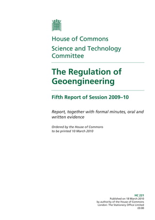House of Commons
Science and Technology
Committee

The Regulation of
Geoengineering
Fifth Report of Session 2009–10

Report, together with formal minutes, oral and
written evidence

Ordered by the House of Commons
to be printed 10 March 2010




                                                         HC 221
                                      Published on 18 March 2010
                           by authority of the House of Commons
                            London: The Stationery Office Limited
                                                            £0.00
 