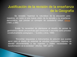 Justificación de la revisión de la enseñanza
de la Geografía
Se necesita ”repensar la naturaleza de la educación para
maestros, en torno a una nueva visión de la escuela y la enseñanza
democrática, que precise un concepto de ciudadanía critica” Giroux
(1993, p 286)
Existe ”la necesidad de plantearse el desafío de pensar lo
geohistórico desde perspectivas que conduzcan a asumirlo como proceso
constitutivamente pedagógico…” (Loreto y otros, 1998)
”Encontrar respuestas e instrumentos de solución que puedan
servir para el diseño de sistemas de estudios avanzados, capaces de
atender eficientemente a las urgentes y vitales necesidades de
transformación de la sociedad·” (Morles. 1991, p273)
 