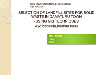 GEO ENVIRONMENTAL ENGINEERING
ASSIGNMENT
SELECTION OF LANDFILL SITES FOR SOLID
WASTE IN DAMATURU TOWN
-USING GIS TECHNIQUES
Ayo babalola,Ibrahim busu
ABIN BABU
C8 A
8103
 