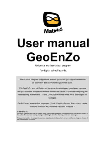User manual
GeoEnZoUniversal mathematical program
for digital school boards.
GeoEnZo is a computer program that enables you to use your digital school board
as a common daily instrument in your math class.
With GeoEnZo, your old fashioned blackboard or whiteboard, your board compass
and your boardset triangle will become obsolete as GeoEnZo provides everything you
need teaching mathematics. To this, GeoEnZo of course offers you a lot of digital ad-
vantages.
GeoEnZo can be set to four languages (Dutch, English, German, French) and can be
used with Windows XP, Windows Vista and Windows 7.
© 2009-2012 ACJ
Nothing in this publication may be copied, stored in automated databases or published without prior written consent of
the author. This is unless copying, storing or publishing is done free of charge, whole and unchanged.
This user manual, like the program it describes, is published with the author’s consent and free of charge on the site of
the Dutch Math4all foundation.
 